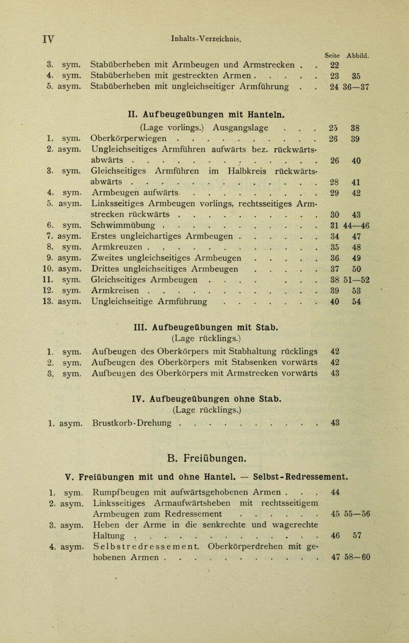 Seite Abbild. 3. sym. Stabüberheben mit Armbeugen und Armstrecken . . 22 4. sym. Stabüberheben mit gestreckten Armen 23 35 5. asym. Stabüberheben mit ungleichseitiger Armführung . . 24 36—37 II. Aufbeugeübungen mit Hanteln. (Lage vorlings.) Ausgangslage ... 25 38 1. sym. Oberkörperwiegen 26 39 2. asym. Ungleichseitiges Armführen aufwärts bez. rückwärts- abwärts 26 40 3. sym. Gleichseitiges Armführen im Halbkreis rückwärts- abwärts 28 41 4. sym. Armbeugen aufwärts 29 42 5. asym. Linksseitiges Armbeugen vorlings, rechtsseitiges Arm- strecken rückwärts 30 43 6. sym. Schwimmübung 31 44—46 7. asym. Erstes ungleichartiges Armbeugen 34 47 8. sym. Armkreuzen 35 48 9. asym. Zweites ungleichseitiges Armbeugen 36 49 10. asym. Drittes ungleichseitiges Armbeugen 37 50 11. sym. Gleichseitiges Armbeugen .... ... 38 51—52 12. sym. Armkreisen 39 53 13. asym. Ungleichseitige Armführung 40 54 III. Aufbeugeübungen mit Stab. (Lage rücklings.) 1. sym. Auf beugen des Oberkörpers mit Stabhaltung rücklings 42 2. sym. Aufbeugen des Oberkörpers mit Stabsenken vorwärts 42 3. sym. Aufbeugen des Oberkörpers mit Armstrecken vorwärts 43 IV. Aufbeugeübungen ohne Stab. (Lage rücklings.) 1. asym. Brustkorb-Drehung 43 B. Freiübungen. V. Freiübungen mit und ohne Hantel. — Selbst-Redressement. 1. sym. Rumpfbeugen mit aufwärtsgehobenen Armen ... 44 2. asym. Linksseitiges Armaufwärtsheben mit rechtsseitigem Armbeugen zum Redressement 45 55—56 3. asym. Heben der Arme in die senkrechte und wagerechte Haltung 46 57 4. asym. Selbstredressement. Oberkörperdrehen mit ge- hobenen Armen 47 58—60