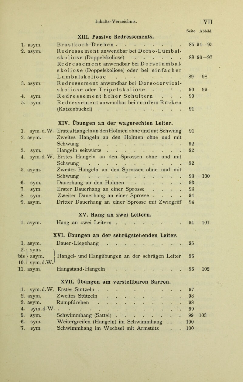 Seite Abbild. XIII. Passive Redressements. 1. asym. Brustkorb-Drehen 85 94—95 ■2. asym. Redressement anwendbar bei Dorso-Lumbal- skoliose (Doppelskoliose) 88 96-97 Redressement anwendbar bei Dorsolumbal- skoliose (Doppelskoliose) oder bei einfacher Lumbalskoliose 89 98 3. asym. Redressement anwendbar bei Dorsocervical- skoliose oder Tripelskoliose . 90 99 4. sym. Redressement hoher Schultern 90 5. sym. Redressement anwendbar bei rundem Rücken (Katzenbuckel) 91 XIV. Übungen an der wagereehten Leiter. 1. sym. d. W. Erstes Hangeln an den Holmen ohne und mit Schwung 91 2. asym. Zweites Hangeln an den Holmen ohne und mit Schwung 92 3. sym. Hangeln seitwärts 92 4. sym. d. W. Erstes Hangeln an den Sprossen ohne und mit Schwung 92 5. asym. Zweites Hangeln an den Sprossen ohne und mit Schwung 93 100 6. sym. Dauerhang an den Holmen 93 7. sym. Erster Dauerhang an einer Sprosse .... 93 ■8. sym. Zweiter Dauerhang an einer Sprosse .... 94 9. asym. Dritter Dauerhang an einer Sprosse mit Zwiegriff 94 XV. Hang an zwei Leitern. 1. asym. Hang an zwei Leitern 94 101 XVI. Übungen an der sehrägstehenden Leiter. 1. asym. Dauer-Liegehang 96 2. | sym. bis i asym. 1 Hangei- und Hangübungen an der schrägen Leiter 96 10. > sym.d.WJ 11. asym. Hangstand - Hangeln 96 102 XVII. Übungen am verstellbaren Barren. 1. sym. d. W. Erstes Stützein 97 2. asym. Zweites Stützein 98 3. asym. Rumpfdrehen 98 4. sym. d. W. 99 5. sym. Schwimmhang (Sattel) . 99 103 6. sym. Weitergreifen (Hangeln) im Schwimmhang 100 '7. sym. Schwimmhang im Wechsel mit Armstütz 100