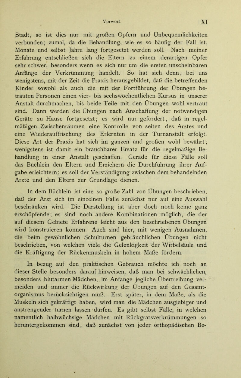 Stadt, so ist dies nur mit großen Opfern und Unbequemlichkeiten verbunden; zumal, da die Behandlung, wie es so häufig der Fall ist, Monate und selbst Jahre lang fortgesetzt werden soll. Nach meiner Erfahrung entschließen sich die Eltern zu -einem derartigen Opfer sehr schwer, besonders wenn es sich nur um die ersten unscheinbaren Anfänge der Verkrümmung handelt. So hat sich denn, bei uns wenigstens, mit der Zeit die Praxis herausgebildet, daß die betreffenden Kinder sowohl als auch die mit der Fortführung der Übungen be- trauten Personen einen vier- bis sechswöchentlichen Kursus in unserer Anstalt durchmachen, bis beide Teile mit den Übungen wohl vertraut sind. Dann werden die Übungen nach Anschaffung der notwendigen Geräte zu Hause fortgesetzt; es wird nur gefordert, daß in regel- mäßigen Zwischenräumen eine Kontrolle von seiten des Arztes und eine Wiederauffrischung des Erlernten in der Turnanstalt erfolgt. Diese Art der Praxis hat sich im ganzen und großen wohl bewährt; wenigstens ist damit ein brauchbarer Ersatz für die regelmäßige Be- handlung in einer Anstalt geschaffen. Gerade für diese Fälle soll das Büchlein den Eltern und Erziehern die Durchführung ihrer Auf- gabe erleichtern; es soll der Verständigung zwischen dem behandelnden Arzte und den Eltern zur Grundlage dienen. In dem Büchlein ist eine so große Zahl von Übungen beschrieben, daß der Arzt sich im einzelnen Falle zunächst nur auf eine Auswahl beschränken wird. Die Darstellung ist aber doch noch keine ganz erschöpfende; es sind noch andere Kombinationen möglich, die der auf diesem Gebiete Erfahrene leicht aus den beschriebenen Übungen wird konstruieren können. Auch sind hier, mit wenigen Ausnahmen, die beim gewöhnlichen Schulturnen gebräuchlichen Übungen nicht beschrieben, von welchen viele die Gelenkigkeit der Wirbelsäule und die Kräftigung der Rückenmuskeln in hohem Maße fördern. In bezug auf den praktischen Gebrauch möchte ich noch an dieser Stelle besonders darauf hinweisen, daß man bei schwächlichen, besonders blutarmen Mädchen, im Anfänge jegliche Übertreibung ver- meiden und immer die Rückwirkung der Übungen auf den Gesamt- organismus berücksichtigen muß. Erst später, in dem Maße, als die Muskeln sich gekräftigt haben, wird man die Mädchen ausgiebiger und anstrengender turnen lassen dürfen. Es gibt selbst Fälle, in welchen namentlich halbwüchsige Mädchen mit Rückgratsverkrümmungen so heruntergekommen sind, daß zunächst von jeder orthopädischen Be-