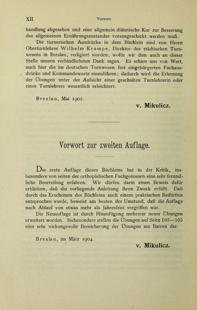 handlung abgesehen und eine allgemein diätetische Kur zur Besserung des allgemeinen Ernährungszustandes vorausgeschickt werden muß. Die turnerischen Ausdrücke in dem Büchlein sind von Herrn Oberturnlehrer Wilhelm Krampe, Direktor des städtischen Turn- wesens in Breslau, redigiert worden, wofür wir ihm auch an dieser Stelle unsern verbindlichsten Dank sagen. Es schien uns von Wert, auch hier die im deutschen Turnwesen fest eingebürgerten Fachaus- drücke und Kommandoworte einzuführen; dadurch wird die Erlernung der Übungen unter der Aufsicht einer geschulten Turnlehrerin oder eines Turnlehrers wesentlich erleichtert. Breslau, Mai 1902. v. Mikulicz. Vorwort zur zweiten Auflage. Die erste Auflage dieses Büchleins hat in der Kritik, ins- besondere von seiten der orthopädischen Fachgenossen eine sehr freund- liche Beurteilung erfahren. Wir dürfen darin einen Beweis dafür erblicken, daß die vorliegende Anleitung ihren Zweck erfüllt. Daß durch das Erscheinen des Büchleins auch einem praktischen Bedürfnis entsprochen wurde, beweist am besten der Umstand, daß die Auflage nach Ablauf von etwas mehr als Jahresfrist vergriffen war. Die Neuauflage ist durch Hinzufügung mehrerer neuer Übungen erweitert worden. Insbesondere stellen die Übungen auf Seite 103—105 eine sehr wirkungsvolle Bereicherung der Übungen am Barren dar. Breslau, im März 1904. v. Mikulicz.