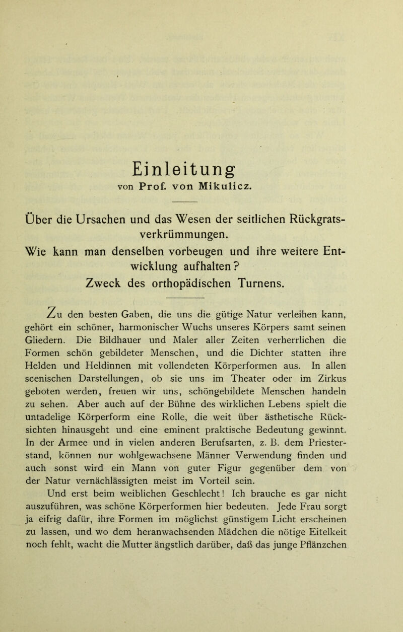 Einleitung von Prof, von Mikulicz. Über die Ursachen und das Wesen der seidichen Rückgrats- verkrümmungen. Wie kann man denselben Vorbeugen und ihre weitere Ent- wicklung aufhalten? Zweck des orthopädischen Turnens. Zu den besten Gaben, die uns die gütige Natur verleihen kann, gehört ein schöner, harmonischer Wuchs unseres Körpers samt seinen Gliedern. Die Bildhauer und Maler aller Zeiten verherrlichen die Formen schön gebildeter Menschen, und die Dichter statten ihre Helden und Heldinnen mit vollendeten Körperformen aus. In allen scenischen Darstellungen, ob sie uns im Theater oder im Zirkus geboten werden, freuen wir uns, schöngebildete Menschen handeln zu sehen. Aber auch auf der Bühne des wirklichen Lebens spielt die untadelige Körperform eine Rolle, die weit über ästhetische Rück- sichten hinausgeht und eine eminent praktische Bedeutung gewinnt. In der Armee und in vielen anderen Berufsarten, z. B. dem Priester- stand, können nur wohlgewachsene Männer Verwendung finden und auch sonst wird ein Mann von guter Figur gegenüber dem von der Natur vernächlässigten meist im Vorteil sein. Und erst beim weiblichen Geschlecht! Ich brauche es gar nicht auszuführen, was schöne Körperformen hier bedeuten. Jede Frau sorgt ja eifrig dafür, ihre Formen im möglichst günstigem Licht erscheinen zu lassen, und wo dem heranwachsenden Mädchen die nötige Eitelkeit noch fehlt, wacht die Mutter ängstlich darüber, daß das junge Pflänzchen