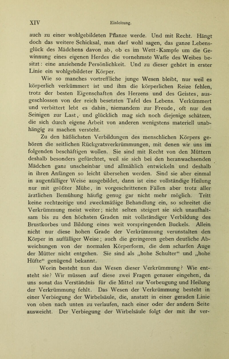 auch zu einer wohlgebildeten Pflanze werde. Und mit Recht. Hängt doch das weitere Schicksal, man darf wohl sagen, das ganze Lebens- glück des Mädchens davon ab, ob es im Wett-Kampfe um die Ge- winnung eines eigenen Herdes die vornehmste Waffe des Weibes be- sitzt : eine anziehende Persönlichkeit. Und zu dieser gehört in erster Linie ein wohlgebildeter Körper. Wie so manches vortreffliche junge Wesen bleibt, nur weil es körperlich verkümmert ist und ihm die körperlichen Reize fehlen, trotz der besten Eigenschaften des Herzens und des Geistes, aus- geschlossen von der reich besetzten Tafel des Lebens. Verkümmert und verbittert lebt es dahin, niemandem zur Freude, oft nur den Seinigen zur Last, und glücklich mag sich noch diejenige schätzen, die sich durch eigene Arbeit von anderen wenigstens materiell unab- hängig zu machen versteht. Zu den häßlichsten Verbildungen des menschlichen Körpers ge- hören die seitlichen Rückgratsverkrümmungen, mit denen wir uns im folgenden beschäftigen wollen. Sie sind mit Recht von den Müttern deshalb besonders gefürchtet, weil sie sich bei den heranwachsenden Mädchen ganz unscheinbar und allmählich entwickeln und deshalb in ihren Anfängen so leicht übersehen werden. Sind sie aber einmal in augenfälliger Weise ausgebildet, dann ist eine vollständige Heilung nur mit größter Mühe, in vorgeschrittenen Fällen aber trotz aller ärztlichen Bemühung häufig genug gar nicht mehr möglich. Tritt keine rechtzeitige und zweckmäßige Behandlung ein, so schreitet die Verkrümmung meist weiter; nicht selten steigert sie sich unaufhalt- sam bis zu den höchsten Graden mit vollständiger Verbildung des Brustkorbes und Bildung eines weit vorspringenden Buckels. Allein nicht nur diese hohen Grade der Verkrümmung verunstalten den Körper in auffälliger Weise; auch die geringeren geben deutliche Ab- weichungen von der normalen Körperform, die dem scharfen Auge der Mütter nicht entgehen. Sie sind als „hohe Schulter“ und „hohe Hüfte“ genügend bekannt. Worin besteht nun das Wesen dieser Verkrümmung? Wie ent- steht sie? Wir müssen auf diese zwei Fragen genauer eingehen, da uns sonst das Verständnis für die Mittel zur Vorbeugung und Heilung der Verkrümmung fehlt. Das Wesen der Verkrümmung besteht in einer Verbiegung der Wirbelsäule, die, anstatt in einer geraden Linie von oben nach unten zu verlaufen, nach einer oder der andern Seite ausweicht. Der Verbiegung der Wirbelsäule folgt der mit ihr ver-