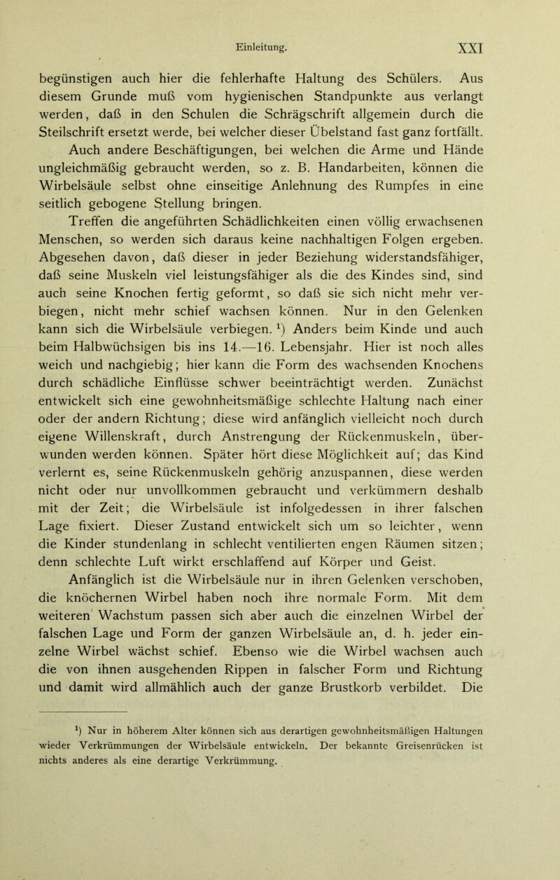 begünstigen auch hier die fehlerhafte Haltung des Schülers. Aus diesem Grunde muß vom hygienischen Standpunkte aus verlangt werden, daß in den Schulen die Schrägschrift allgemein durch die Steilschrift ersetzt werde, bei welcher dieser Übelstand fast ganz fortfällt. Auch andere Beschäftigungen, bei welchen die Arme und Hände ungleichmäßig gebraucht werden, so z. B. Handarbeiten, können die Wirbelsäule selbst ohne einseitige Anlehnung des Rumpfes in eine seitlich gebogene Stellung bringen. Treffen die angeführten Schädlichkeiten einen völlig erwachsenen Menschen, so werden sich daraus keine nachhaltigen Folgen ergeben. Abgesehen davon, daß dieser in jeder Beziehung widerstandsfähiger, daß seine Muskeln viel leistungsfähiger als die des Kindes sind, sind auch seine Knochen fertig geformt, so daß sie sich nicht mehr ver- biegen, nicht mehr schief wachsen können. Nur in den Gelenken kann sich die Wirbelsäule verbiegen. l) Anders beim Kinde und auch beim Halbwüchsigen bis ins 14.—16. Lebensjahr. Hier ist noch alles weich und nachgiebig; hier kann die Form des wachsenden Knochens durch schädliche Einflüsse schwer beeinträchtigt werden. Zunächst entwickelt sich eine gewohnheitsmäßige schlechte Haltung nach einer oder der andern Richtung; diese wird anfänglich vielleicht noch durch eigene Willenskraft, durch Anstrengung der Rückenmuskeln, über- wunden werden können. Später hört diese Möglichkeit auf; das Kind verlernt es, seine Rückenmuskeln gehörig anzuspannen, diese werden nicht oder nur unvollkommen gebraucht und verkümmern deshalb mit der Zeit; die Wirbelsäule ist infolgedessen in ihrer falschen Lage fixiert. Dieser Zustand entwickelt sich um so leichter, wenn die Kinder stundenlang in schlecht ventilierten engen Räumen sitzen; denn schlechte Luft wirkt erschlaffend auf Körper und Geist. Anfänglich ist die Wirbelsäule nur in ihren Gelenken verschoben, die knöchernen Wirbel haben noch ihre normale Form. Mit dem weiteren Wachstum passen sich aber auch die einzelnen Wirbel der falschen Lage und Form der ganzen Wirbelsäule an, d. h. jeder ein- zelne Wirbel wächst schief. Ebenso wie die Wirbel wachsen auch die von ihnen ausgehenden Rippen in falscher Form und Richtung und damit wird allmählich auch der ganze Brustkorb verbildet. Die *) Nur in höherem Alter können sich aus derartigen gewohnheitsmäßigen Haltungen wieder Verkrümmungen der Wirbelsäule entwickeln. Der bekannte Greisenrücken ist nichts anderes als eine derartige Verkrümmung.