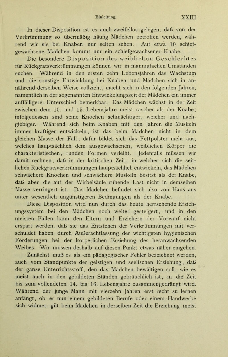 In dieser Disposition ist es auch zweifellos gelegen, daß von der Verkrümmung so übermäßig häufig Mädchen betroffen werden, wäh- rend wir sie bei Knaben nur selten sehen. Auf etwa 10 schief- gewachsene Mädchen kommt nur ein schiefgewachsener Knabe. Die besondere Disposition des weiblichon Geschlechtes für Rückgratsverkrümmungen können wir in mannigfachen Umständen suchen. Während in den ersten zehn Lebensjahren das Wachstum und die sonstige Entwicklung bei Knaben und Mädchen sich in an- nährend derselben Weise vollzieht, macht sich in den folgenden Jahren, namentlich in der sogenannten Entwickelungszeit der Mädchen ein immer auffälligerer Unterschied bemerkbar. Das Mädchen wächst in der Zeit zwischen dem 10. und 15. Lebensjahre meist rascher als der Knabe; infolgedessen sind seine Knochen schmächtiger, weicher und nach- giebiger. Während sich beim Knaben mit den Jahren die Muskeln immer kräftiger entwickeln, ist das beim Mädchen nicht in dem gleichen Masse der Fall; dafür bildet sich das Fettpolster mehr aus, welches hauptsächlich dem ausgewachsenen, weiblichen Körper die charakteristischen, runden Formen verleiht. Jedenfalls müssen wir damit rechnen, daß in der kritischen Zeit, in welcher sich die seit- lichen Rückgratsverkrümmungen hauptsächlich entwickeln, das Mädchen schwächere Knochen und schwächere Muskeln besitzt als der Knabe, daß aber die auf der Wirbelsäule ruhende Last nicht in demselben Masse verringert ist. Das Mädchen befindet sich also von Haus aus unter wesentlich ungünstigeren Bedingungen als der Knabe. Diese Disposition wird nun durch das heute herrschende Erzieh- ungssystem bei den Mädchen noch weiter gesteigert, und in den meisten Fällen kann den Eltern und Erziehern der Vorwurf nicht erspart werden, daß sie das Entstehen der Verkrümmungen mit ver- schuldet haben durch Außerachtlassung der wichtigsten hygienischen Forderungen bei der körperlichen Erziehung des heran wachsenden Weibes. Wir müssen deshalb auf diesen Punkt etwas näher eingehen. Zunächst muß es als ein pädagogischer Fehler bezeichnet werden, auch vom Standpunkte der geistigen und seelischen Erziehung, daß der ganze Unterrichtsstoff, den das Mädchen bewältigen soll, wie es meist auch in den gebildeten Ständen gebräuchlich ist, in die Zeit bis zum vollendeten 14. bis 16. Lebensjahre zusammengedrängt wird. Während der junge Mann mit vierzehn Jahren erst recht zu lernen anfängt, ob er nun einem gebildeten Berufe oder einem Handwerke sich widmet, gilt beim Mädchen in derselben Zeit die Erziehung meist