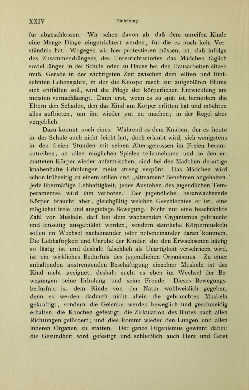 für abgeschlossen. Wir sehen davon ab, daß dem unreifen Kinde eine Menge Dinge eingetrichtert werden, für die es noch kein Ver- ständnis hat. Wogegen wir hier protestieren müssen, ist, daß infolge des Zusammendrängens, des Unterrichtsstoffes das Mädchen täglich soviel länger in der Schule oder zu Hause bei den Hausarbeiten sitzen muß. Gerade in der wichtigsten Zeit zwischen dem elften und fünf- zehnten Lebensjahre, in der die Knospe rasch zur aufgeblüten Blume sich entfalten soll, wird die Pflege der körperlichen Entwicklung am meisten vernachlässigt. Dann erst, wenn es zu spät ist, bemerken die Eltern den Schaden, den das Kind am Körper erlitten hat und möchten alles aufbieten, um ihn wieder gut zu machen; in der Regel aber vergeblich. Dazu kommt noch eines. Während es dem Knaben, der es heute in der Schule auch nicht leicht hat, doch erlaubt wird, sich wenigstens in den freien Stunden mit seinen Altersgenossen im Freien herum- zutreiben, an allen möglichen Spielen teilzunehmen und so den er- matteten Körper wieder aufzufrischen, sind bei den Mädchen derartige knabenhafte Erholungen meist streng verpönt. Das Mädchen wird schon frühzeitig zu einem stillen und ,,sittsamen“ Benehmen angehalten. Jede übermäßige Lebhaftigkeit, jedes Austoben des jugendlichen Tem- peramentes wird ihm verboten. Der jugendliche, heranwachsende Körper braucht aber, gleichgültig welchen Geschlechtes er ist, eine möglichst freie und ausgiebige Bewegung. Nicht nur eine beschränkte Zahl von Muskeln darf bei dem wachsenden Organismus gebraucht und einseitig ausgebildet werden, sondern sämtliche Körpermuskeln sollen im Wechsel nacheinander oder nebeneinander daran kommen. Die Lebhaftigkeit und Unruhe der Kinder, die den Erwachsenen häufig so lästig ist und deshalb fälschlich als Unartigkeit verschrieen wird, ist ein wirkliches Bedürfnis des jugendlichen Organismus. Zu einer anhaltenden anstrengenden Beschäftigung einzelner Muskeln ist das Kind nicht geeignet, deshalb sucht es eben im Wechsel der Be- wegungen seine Erholung und seine Freude. Dieses Bewegungs- bedürfnis ist dem Kinde von der Natur wohlweislich gegeben, denn es werden dadurch nicht allein die gebrauchten Muskeln gekräftigt, sondern die Gelenke werden beweglich und geschmeidig erhalten, die Knochen gefestigt, die Zirkulation des Blutes nach allen Richtungen gefördert; und dies kommt wieder den Lungen und allen inneren Organen zu statten. Der ganze Organismus gewinnt dabei; die Gesundheit wird gefestigt und schließlich auch Herz und Geist