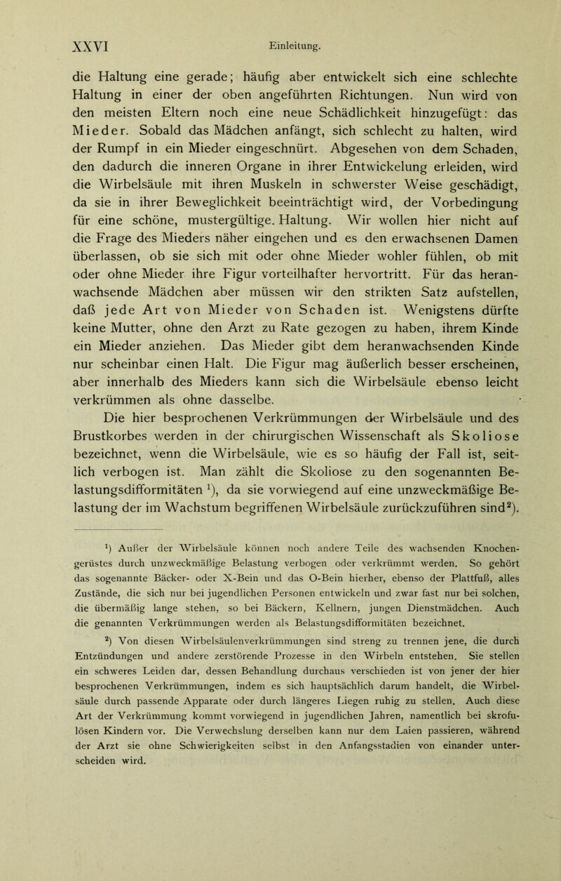 die Haltung eine gerade; häufig aber entwickelt sich eine schlechte Haltung in einer der oben angeführten Richtungen. Nun wird von den meisten Eltern noch eine neue Schädlichkeit hinzugefügt: das Mieder. Sobald das Mädchen anfängt, sich schlecht zu halten, wird der Rumpf in ein Mieder eingeschnürt. Abgesehen von dem Schaden, den dadurch die inneren Organe in ihrer Entwickelung erleiden, wird die Wirbelsäule mit ihren Muskeln in schwerster Weise geschädigt, da sie in ihrer Beweglichkeit beeinträchtigt wird, der Vorbedingung für eine schöne, mustergültige. Haltung. Wir wollen hier nicht auf die Frage des Mieders näher eingehen und es den erwachsenen Damen überlassen, ob sie sich mit oder ohne Mieder wohler fühlen, ob mit oder ohne Miede,r ihre Figur vorteilhafter hervortritt. Für das heran- wachsende Mädchen aber müssen wir den strikten Satz aufstellen, daß jede Art von Mieder von Schaden ist. Wenigstens dürfte keine Mutter, ohne den Arzt zu Rate gezogen zu haben, ihrem Kinde ein Mieder anziehen. Das Mieder gibt dem heranwachsenden Kinde nur scheinbar einen Halt. Die Figur mag äußerlich besser erscheinen, aber innerhalb des Mieders kann sich die Wirbelsäule ebenso leicht verkrümmen als ohne dasselbe. Die hier besprochenen Verkrümmungen der Wirbelsäule und des Brustkorbes werden in der chirurgischen Wissenschaft als Skoliose bezeichnet, wenn die Wirbelsäule, wie es so häufig der Fall ist, seit- lich verbogen ist. Man zählt die Skoliose zu den sogenannten Be- lastungsdifformitäten x), da sie vorwiegend auf eine unzweckmäßige Be- lastung der im Wachstum begriffenen Wirbelsäule zurückzuführen sind* 2). *) Außer der Wirbelsäule können noch andere Teile des wachsenden Knochen- gerüstes durch unzweckmäßige Belastung verbogen oder verkrümmt werden. So gehört das sogenannte Bäcker- oder X-Bein und das O-Bein hierher, ebenso der Plattfuß, alles Zustände, die sich nur bei jugendlichen Personen entwickeln und zwar fast nur bei solchen, die übermäßig lange stehen, so bei Bäckern, Kellnern, jungen Dienstmädchen. Auch die genannten Verkrümmungen werden als Belastungsdifformitäten bezeichnet. 2) Von diesen Wirbelsäulenverkrümmungen sind streng zu trennen jene, die durch Entzündungen und andere zerstörende Prozesse in den Wirbeln entstehen. Sie stellen ein schweres Leiden dar, dessen Behandlung durchaus verschieden ist von jener der hier besprochenen Verkrümmungen, indem es sich hauptsächlich darum handelt, die Wirbel- säule durch passende Apparate oder durch längeres Liegen ruhig zu stellen. Auch diese Art der Verkrümmung kommt vorwiegend in jugendlichen Jahren, namentlich bei skrofu- lösen Kindern vor. Die Verwechslung derselben kann nur dem Laien passieren, während der Arzt sie ohne Schwierigkeiten selbst in den Anfangsstadien von einander unter- scheiden wird.