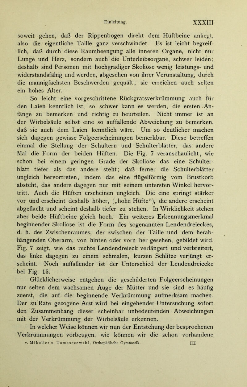 soweit gehen, daß der Rippenbogen direkt dem Hüftbeine anliegt, also die eigentliche Taille ganz verschwindet. Es ist leicht begreif- lich, daß durch diese Raumbeengung alle inneren Organe, nicht nur Lunge und Herz, sondern auch die Unterleibsorgane, schwer leiden; deshalb sind Personen mit hochgradiger Skoliose wenig leistungs- und widerstandsfähig und werden, abgesehen von ihrer Verunstaltung, durch die mannigfachsten Beschwerden gequält; sie erreichen auch selten ein hohes Alter. So leicht eine vorgeschrittene Rückgratsverkrümmung auch für den Laien kenntlich ist, so schwer kann es werden, die ersten An- fänge zu bemerken und richtig zu beurteilen. Nicht immer ist an der Wirbelsäule selbst eine so auffallende Abweichung zu bemerken, daß sie auch dem Laien kenntlich wäre. Um so deutlicher machen sich dagegen gewisse Folgeerscheinungen bemerkbar. Diese betreffen einmal die Stellung der Schultern und Schulterblätter, das andere Mal die Form der beiden Hüften. Die Fig. 7 veranschaulicht, wie schon bei einem geringen Grade der Skoliose das eine Schulter- blatt tiefer als das andere steht; daß ferner die Schulterblätter ungleich hervortreten, indem das eine flügelförmig vom Brustkorb absteht, das andere dagegen nur mit seinem untersten Winkel hervor- tritt. Auch die Hüften erscheinen ungleich. Die eine springt stärker vor und erscheint deshalb höher, („hohe Hüfte“), die andere erscheint abgeflacht und scheint deshalb tiefer zu stehen. In Wirklichkeit stehen aber beide Hüftbeine gleich hoch. Ein weiteres Erkennungsmerkmal beginnender Skoliose ist die Form des sogenannten Lendendreieckes, d. h. des Zwischenraumes, der zwischen der Taille und dem herab- hängenden Oberarm, von hinten oder vorn her gesehen, gebildet wird. Fig. 7 zeigt, wie das rechte Lendendreieck verlängert und verbreitert, das linke dagegen zu einem schmalen, kurzen Schlitze verjüngt er- scheint. Noch auffallender ist der Unterschied der Lendendreiecke bei Fig. 15. Glücklicherweise entgehen die geschilderten Folgeerscheinungen nur selten dem wachsamen Auge der Mütter und sie sind es häufig zuerst, die auf die beginnende Verkrümmung aufmerksam machen. Der zu Rate gezogene Arzt wird bei eingehender Untersuchung sofort den Zusammenhang dieser scheinbar unbedeutenden Abweichungen mit der Verkrümmung der Wirbelsäule erkennen. In welcher Weise können wir nun der Entstehung der besprochenen Verkrümmungen Vorbeugen, wie können wir die schon vorhandene v. Mikulicz u. Tom asczewski, Orthopädische Gymnastik. J£I