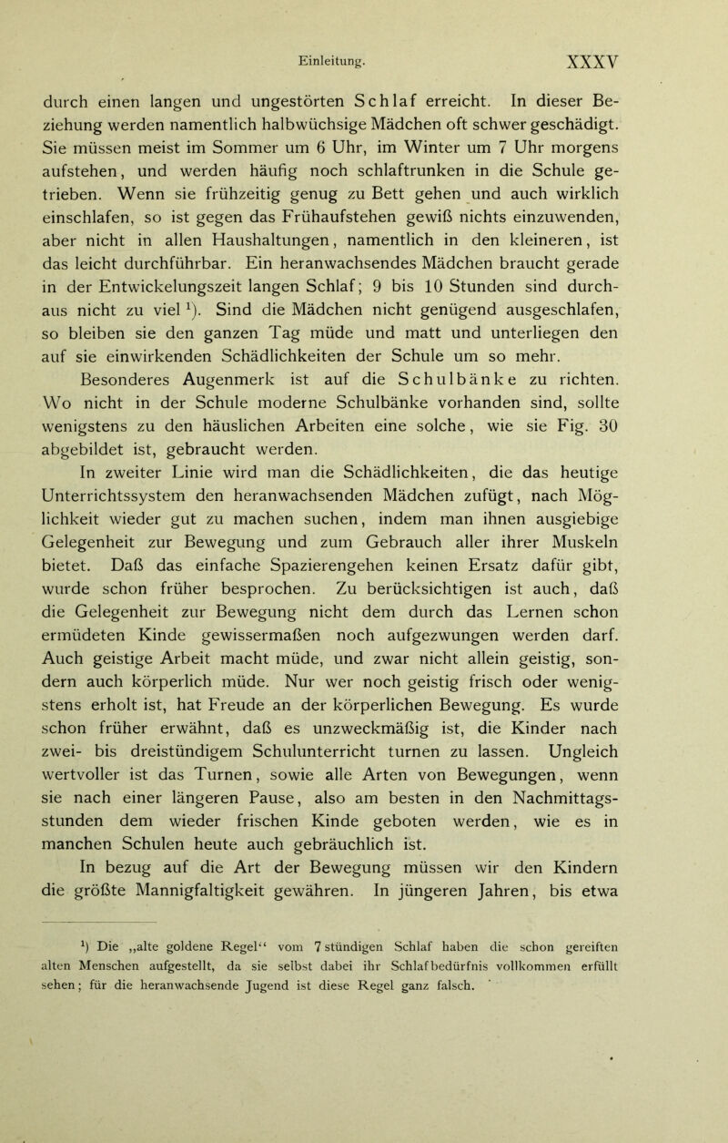 durch einen langen und ungestörten Schlaf erreicht. In dieser Be- ziehung werden namentlich halbwüchsige Mädchen oft schwer geschädigt. Sie müssen meist im Sommer um 6 Uhr, im Winter um 7 Uhr morgens aufstehen, und werden häufig noch schlaftrunken in die Schule ge- trieben. Wenn sie frühzeitig genug zu Bett gehen und auch wirklich einschlafen, so ist gegen das Frühaufstehen gewiß nichts einzuwenden, aber nicht in allen Haushaltungen, namentlich in den kleineren, ist das leicht durchführbar. Ein heranwachsendes Mädchen braucht gerade in der Entwickelungszeit langen Schlaf; 9 bis 10 Stunden sind durch- aus nicht zu viel1). Sind die Mädchen nicht genügend ausgeschlafen, so bleiben sie den ganzen Tag müde und matt und unterliegen den auf sie einwirkenden Schädlichkeiten der Schule um so mehr. Besonderes Augenmerk ist auf die Schulbänke zu richten. Wo nicht in der Schule moderne Schulbänke vorhanden sind, sollte wenigstens zu den häuslichen Arbeiten eine solche, wie sie Fig. 30 abgebildet ist, gebraucht werden. In zweiter Linie wird man die Schädlichkeiten, die das heutige Unterrichtssystem den heranwachsenden Mädchen zufügt, nach Mög- lichkeit wieder gut zu machen suchen, indem man ihnen ausgiebige Gelegenheit zur Bewegung und zum Gebrauch aller ihrer Muskeln bietet. Daß das einfache Spazierengehen keinen Ersatz dafür gibt, wurde schon früher besprochen. Zu berücksichtigen ist auch, daß die Gelegenheit zur Bewegung nicht dem durch das Lernen schon ermüdeten Kinde gewissermaßen noch aufgezwungen werden darf. Auch geistige Arbeit macht müde, und zwar nicht allein geistig, son- dern auch körperlich müde. Nur wer noch geistig frisch oder wenig- stens erholt ist, hat Freude an der körperlichen Bewegung. Es wurde schon früher erwähnt, daß es unzweckmäßig ist, die Kinder nach zwei- bis dreistündigem Schulunterricht turnen zu lassen. Ungleich wertvoller ist das Turnen, sowie alle Arten von Bewegungen, wenn sie nach einer längeren Pause, also am besten in den Nachmittags- stunden dem wieder frischen Kinde geboten werden, wie es in manchen Schulen heute auch gebräuchlich ist. In bezug auf die Art der Bewegung müssen wir den Kindern die größte Mannigfaltigkeit gewähren. In jüngeren Jahren, bis etwa x) Die „alte goldene Regel“ vom 7 stündigen Schlaf haben die schon gereiften alten Menschen aufgestellt, da sie selbst dabei ihr Schlafbedürfnis vollkommen erfüllt sehen; für die heranwachsende Jugend ist diese Regel ganz falsch.