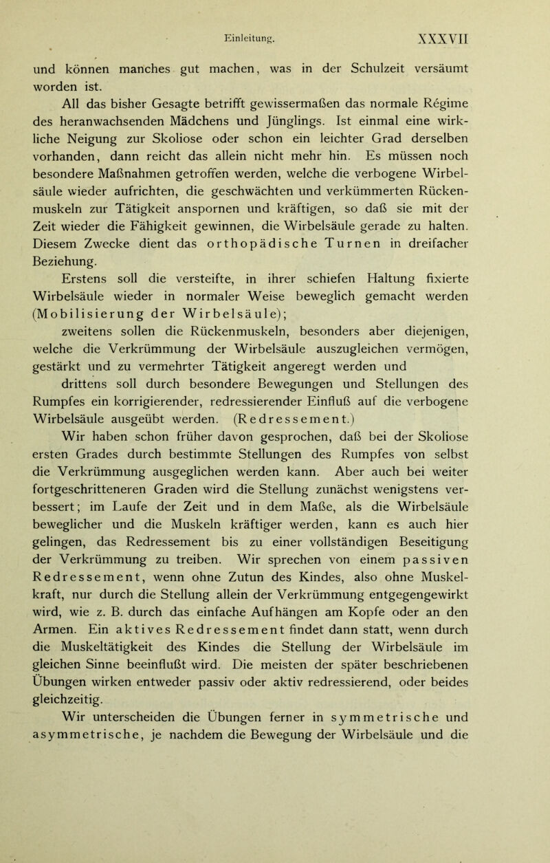 und können manches gut machen, was in der Schulzeit versäumt worden ist. All das bisher Gesagte betrifft gewissermaßen das normale Regime des heranwachsenden Mädchens und Jünglings. Ist einmal eine wirk- liche Neigung zur Skoliose oder schon ein leichter Grad derselben vorhanden, dann reicht das allein nicht mehr hin. Es müssen noch besondere Maßnahmen getroffen werden, welche die verbogene Wirbel- säule wieder aufrichten, die geschwächten und verkümmerten Rücken- muskeln zur Tätigkeit anspornen und kräftigen, so daß sie mit der Zeit wieder die Fähigkeit gewinnen, die Wirbelsäule gerade zu halten. Diesem Zwecke dient das orthopädische Turnen in dreifacher Beziehung. Erstens soll die versteifte, in ihrer schiefen Haltung fixierte Wirbelsäule wieder in normaler Weise beweglich gemacht werden (Mobilisierung der Wirbelsäule); zweitens sollen die Rückenmuskeln, besonders aber diejenigen, welche die Verkrümmung der Wirbelsäule auszugleichen vermögen, gestärkt und zu vermehrter Tätigkeit angeregt werden und drittens soll durch besondere Bewegungen und Stellungen des Rumpfes ein korrigierender, redressierender Einfluß auf die verbogene Wirbelsäule ausgeübt werden. (Redressement.) Wir haben schon früher davon gesprochen, daß bei der Skoliose ersten Grades durch bestimmte Stellungen des Rumpfes von selbst die Verkrümmung ausgeglichen werden kann. Aber auch bei weiter fortgeschritteneren Graden wird die Stellung zunächst wenigstens ver- bessert; im Laufe der Zeit und in dem Maße, als die Wirbelsäule beweglicher und die Muskeln kräftiger werden, kann es auch hier gelingen, das Redressement bis zu einer vollständigen Beseitigung der Verkrümmung zu treiben. Wir sprechen von einem passiven Redressement, wenn ohne Zutun des Kindes, also ohne Muskel- kraft, nur durch die Stellung allein der Verkrümmung entgegengewirkt wird, wie z. B. durch das einfache Aufhängen am Kopfe oder an den Armen. Ein aktives Redressement findet dann statt, wenn durch die Muskeltätigkeit des Kindes die Stellung der Wirbelsäule im gleichen Sinne beeinflußt wird. Die meisten der später beschriebenen Übungen wirken entweder passiv oder aktiv redressierend, oder beides gleichzeitig. Wir unterscheiden die Übungen ferner in symmetrische und asymmetrische, je nachdem die Bewegung der Wirbelsäule und die