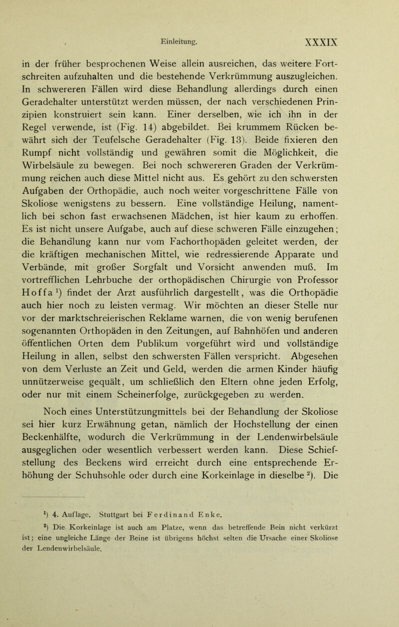 in der früher besprochenen Weise allein ausreichen, das weitere Fort- schreiten aufzuhalten und die bestehende Verkrümmung auszugleichen. In schwereren Fällen wird diese Behandlung allerdings durch einen Geradehalter unterstützt werden müssen, der nach verschiedenen Prin- zipien konstruiert sein kann. Einer derselben, wie ich ihn in der Regel verwende, ist (Fig. 14) abgebildet. Bei krummem Rücken be- währt sich der Teufelsche Geradehalter (Fig. 13). Beide fixieren den Rumpf nicht vollständig und gewähren somit die Möglichkeit, die Wirbelsäule zu bewegen. Bei noch schwereren Graden der Verkrüm- mung reichen auch diese Mittel nicht aus. Es gehört zu den schwersten Aufgaben der Orthopädie, auch noch weiter vorgeschrittene Fälle von Skoliose wenigstens zu bessern. Eine vollständige Heilung, nament- lich bei schon fast erwachsenen Mädchen, ist hier kaum zu erhoffen. Es ist nicht unsere Aufgabe, auch auf diese schweren Fälle einzugehen; die Behandlung kann nur vom Fachorthopäden geleitet werden, der die kräftigen mechanischen Mittel, wie redressierende Apparate und Verbände, mit großer Sorgfalt und Vorsicht anwenden muß. Im vortrefflichen Lehrbuche der orthopädischen Chirurgie von Professor H o f f a l) findet der Arzt ausführlich dargestellt, was die Orthopädie auch hier noch zu leisten vermag. Wir möchten an dieser Stelle nur vor der marktschreierischen Reklame warnen, die von wenig berufenen sogenannten Orthopäden in den Zeitungen, auf Bahnhöfen und anderen öffentlichen Orten dem Publikum vorgeführt wird und vollständige Heilung in allen, selbst den schwersten Fällen verspricht. Abgesehen von dem Verluste an Zeit und Geld, werden die armen Kinder häufig unnützerweise gequält, um schließlich den Eltern ohne jeden Erfolg, oder nur mit einem Scheinerfolge, zurückgegeben zu werden. Noch eines Unterstützungmittels bei der Behandlung der Skoliose sei hier kurz Erwähnung getan, nämlich der Hochstellung der einen Beckenhälfte, wodurch die Verkrümmung in der Lendenwirbelsäule ausgeglichen oder wesentlich verbessert werden kann. Diese Schief- stellung des Beckens wird erreicht durch eine entsprechende Er- höhung der Schuhsohle oder durch eine Korkeinlage in dieselbe 2). Die *) 4. Auflage. Stuttgart bei Ferdinand Enke. 2) Die Korkeinlage ist auch am Platze, wenn das betreffende Bein nicht verkürzt ist; eine ungleiche Länge der Beine ist übrigens höchst selten die Ursache einer Skoliose der Lendenwirbelsäule.