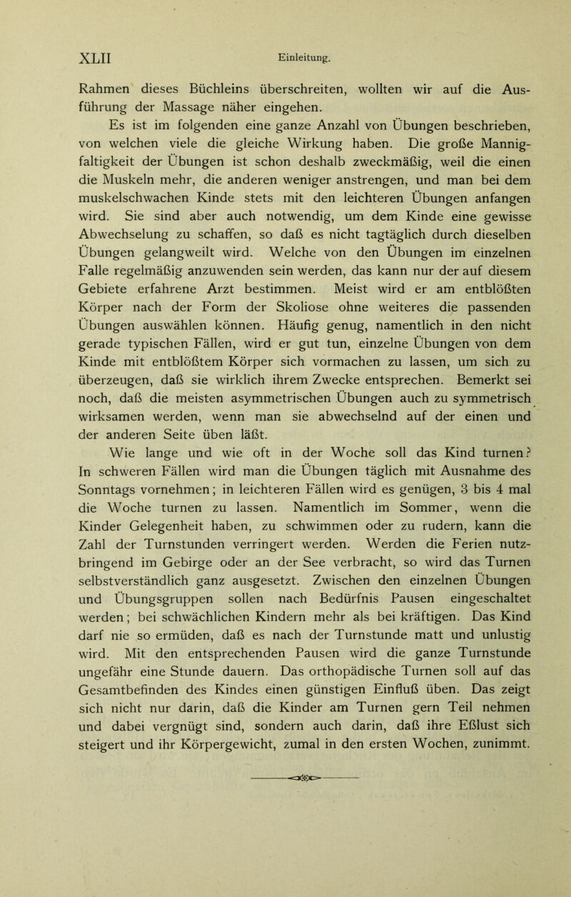Rahmen dieses Büchleins überschreiten, wollten wir auf die Aus- führung der Massage näher eingehen. Es ist im folgenden eine ganze Anzahl von Übungen beschrieben, von welchen viele die gleiche Wirkung haben. Die große Mannig- faltigkeit der Übungen ist schon deshalb zweckmäßig, weil die einen die Muskeln mehr, die anderen weniger anstrengen, und man bei dem muskelschwachen Kinde stets mit den leichteren Übungen anfangen wird. Sie sind aber auch notwendig, um dem Kinde eine gewisse Abwechselung zu schaffen, so daß es nicht tagtäglich durch dieselben Übungen gelangweilt wird. Welche von den Übungen im einzelnen Falle regelmäßig anzuwenden sein werden, das kann nur der auf diesem Gebiete erfahrene Arzt bestimmen. Meist wird er am entblößten Körper nach der Form der Skoliose ohne weiteres die passenden Übungen auswählen können. Häufig genug, namentlich in den nicht gerade typischen Fällen, wird er gut tun, einzelne Übungen von dem Kinde mit entblößtem Körper sich vormachen zu lassen, um sich zu überzeugen, daß sie wirklich ihrem Zwecke entsprechen. Bemerkt sei noch, daß die meisten asymmetrischen Übungen auch zu symmetrisch wirksamen werden, wenn man sie abwechselnd auf der einen und der anderen Seite üben läßt. Wie lange und wie oft in der Woche soll das Kind turnen? In schweren Fällen wird man die Übungen täglich mit Ausnahme des Sonntags vornehmen; in leichteren Fällen wird es genügen, 3 bis 4 mal die Woche turnen zu lassen. Namentlich im Sommer, wenn die Kinder Gelegenheit haben, zu schwimmen oder zu rudern, kann die Zahl der Turnstunden verringert werden. Werden die Ferien nutz- bringend im Gebirge oder an der See verbracht, so wird das Turnen selbstverständlich ganz ausgesetzt. Zwischen den einzelnen Übungen und Übungsgruppen sollen nach Bedürfnis Pausen eingeschaltet werden; bei schwächlichen Kindern mehr als bei kräftigen. Das Kind darf nie so ermüden, daß es nach der Turnstunde matt und unlustig wird. Mit den entsprechenden Pausen wird die ganze Turnstunde ungefähr eine Stunde dauern. Das orthopädische Turnen soll auf das Gesamtbefinden des Kindes einen günstigen Einfluß üben. Das zeigt sich nicht nur darin, daß die Kinder am Turnen gern Teil nehmen und dabei vergnügt sind, sondern auch darin, daß ihre Eßlust sich steigert und ihr Körpergewicht, zumal in den ersten Wochen, zunimmt. -=*$>c=-
