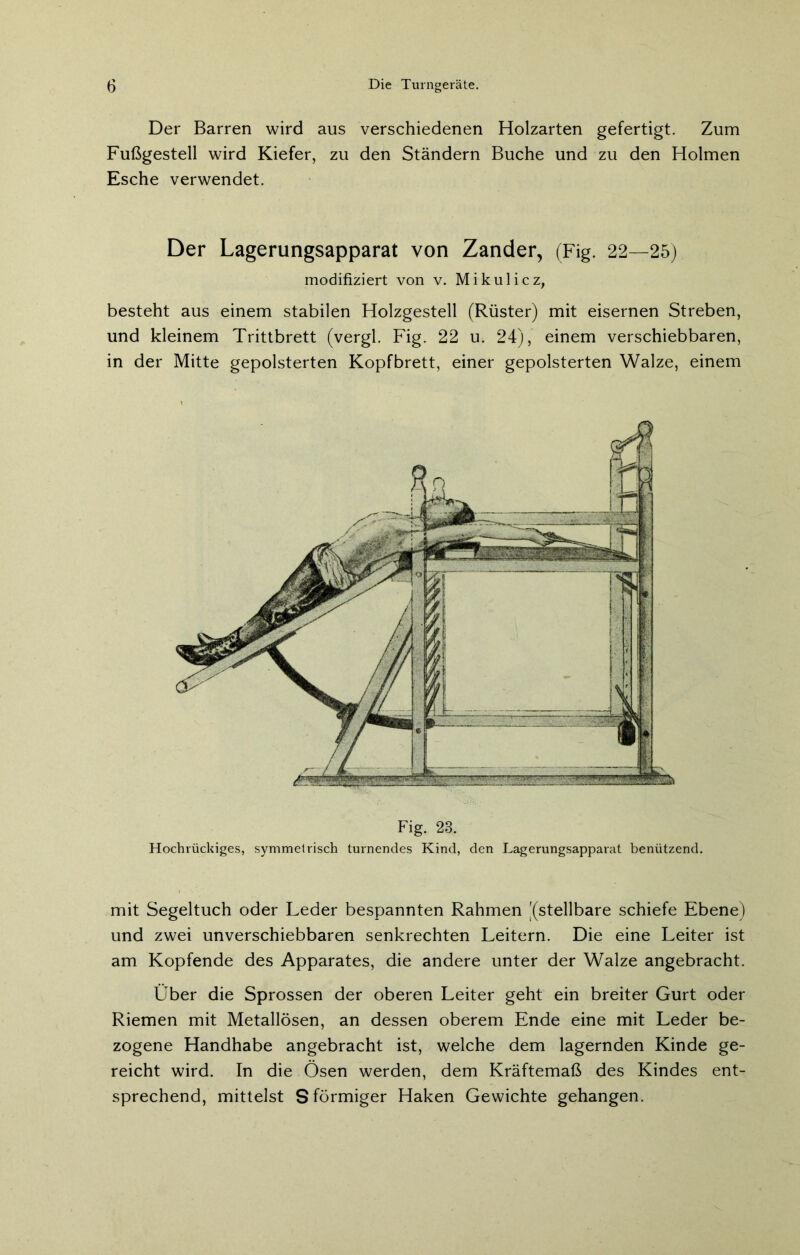 Der Barren wird aus verschiedenen Holzarten gefertigt. Zum Fußgestell wird Kiefer, zu den Ständern Buche und zu den Holmen Esche verwendet. Der Lagerungsapparat von Zander, (Fig. 22—25) modifiziert von v. Mikulicz, besteht aus einem stabilen Holzgestell (Rüster) mit eisernen Streben, und kleinem Trittbrett (vergl. Fig. 22 u. 24), einem verschiebbaren, in der Mitte gepolsterten Kopfbrett, einer gepolsterten Walze, einem Hochrückiges, symmetrisch turnendes Kind, den Lagerungsapparat benützend. mit Segeltuch oder Leder bespannten Rahmen [(stellbare schiefe Ebene) und zwei unverschiebbaren senkrechten Leitern. Die eine Leiter ist am Kopfende des Apparates, die andere unter der Walze angebracht. Über die Sprossen der oberen Leiter geht ein breiter Gurt oder Riemen mit Metallösen, an dessen oberem Ende eine mit Leder be- zogene Handhabe angebracht ist, welche dem lagernden Kinde ge- reicht wird. In die Ösen werden, dem Kräftemaß des Kindes ent- sprechend, mittelst S förmiger Haken Gewichte gehangen.