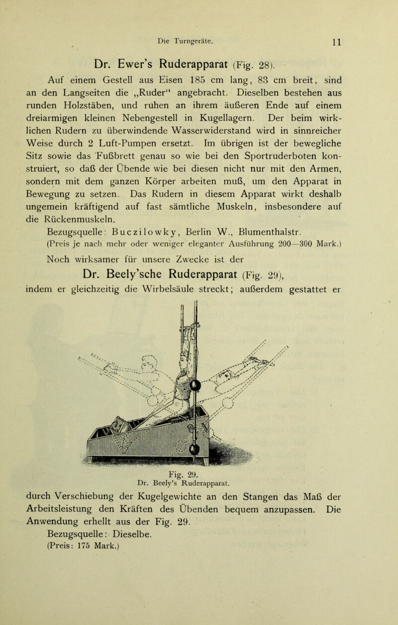 Dr. Ewer’s Ruderapparat (Fig. 28). Auf einem Gestell aus Eisen 185 cm lang, 88 cm breit, sind an den Langseiten die ,,Ruder“ angebracht. Dieselben bestehen aus runden Holzstäben, und ruhen an ihrem äußeren Ende auf einem dreiarmigen kleinen Nebengestell in Kugellagern. Der beim wirk- lichen Rudern zu überwindende Wasserwiderstand wird in sinnreicher Weise durch 2 Luft-Pumpen ersetzt. Im übrigen ist der bewegliche Sitz sowie das Fußbrett genau so wie bei den Sportruderboten kon- struiert, so daß der Übende wie bei diesen nicht nur mit den Armen, sondern mit dem ganzen Körper arbeiten muß, um den Apparat in Bewegung zu setzen. Das Rudern in diesem Apparat wirkt deshalb ungemein kräftigend auf fast sämtliche Muskeln, insbesondere auf die Rückenmuskeln. Bezugsquelle: Buczilowky, Berlin W., Blumenthalstr. (Preis je nach mehr oder weniger eleganter Ausführung 200—300 Mark.) Noch wirksamer für unsere Zwecke ist der Dr. Beely’sche Ruderapparat (Fig. 29), indem er gleichzeitig die Wirbelsäule streckt; außerdem gestattet er fl Fig. 29. Dr. Beely’s Ruderapparat. durch Verschiebung der Kugelgewichte an den Stangen das Maß der Arbeitsleistung den Kräften des Übenden bequem anzupassen. Die Anwendung erhellt aus der Fig. 29. Bezugsquelle: Dieselbe. (Preis: 175 Mark.)