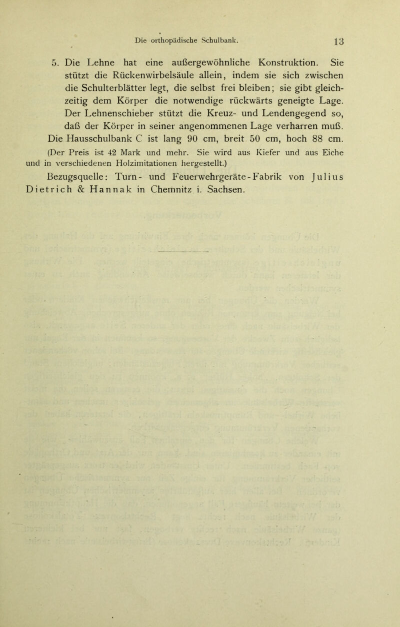 5. Die Lehne hat eine außergewöhnliche Konstruktion. Sie stützt die Rückenwirbelsäule allein, indem sie sich zwischen die Schulterblätter legt, die selbst frei bleiben; sie gibt gleich- zeitig dem Körper die notwendige rückwärts geneigte Lage. Der Lehnenschieber stützt die Kreuz- und Lendengegend so, daß der Körper in seiner angenommenen Lage verharren muß. Die Hausschulbank C ist lang 90 cm, breit 50 cm, hoch 88 cm. (Der Preis ist 42 Mark und mehr. Sie wird aus Kiefer und aus Eiche und in verschiedenen Holzimitationen hergestellt.) Bezugsquelle: Turn- und Feuerwehrgeräte-Fabrik von Julius Dietrich & Hannak in Chemnitz i. Sachsen.