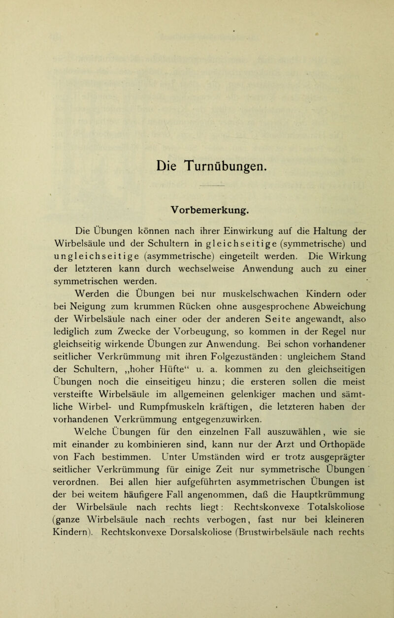 Die Turnübungen. V orbemerkung. Die Übungen können nach ihrer Einwirkung auf die Haltung der Wirbelsäule und der Schultern in gleichseitige (symmetrische) und ungleichseitige (asymmetrische) eingeteilt werden. Die Wirkung der letzteren kann durch wechselweise Anwendung auch zu einer symmetrischen werden. Werden die Übungen bei nur muskelschwachen Kindern oder bei Neigung zum krummen Rücken ohne ausgesprochene Abweichung der Wirbelsäule nach einer oder der anderen Seite angewandt, also lediglich zum Zwecke der Vorbeugung, so kommen in der Regel nur gleichseitig wirkende Übungen zur Anwendung. Bei schon vorhandener seitlicher Verkrümmung mit ihren Folgezuständen: ungleichem Stand der Schultern, „hoher Hüfte“ u. a. kommen zu den gleichseitigen Übungen noch die einseitigeu hinzu; die ersteren sollen die meist versteifte Wirbelsäule im allgemeinen gelenkiger machen und sämt- liche Wirbel- und Rumpfmuskeln kräftigen, die letzteren haben der vorhandenen Verkrümmung entgegenzuwirken. Welche Übungen für den einzelnen Fall auszuwählen, wie sie mit einander zu kombinieren sind, kann nur der Arzt und Orthopäde von Fach bestimmen. Unter Umständen wird er trotz ausgeprägter seitlicher Verkrümmung für einige Zeit nur symmetrische Übungen verordnen. Bei allen hier aufgeführten asymmetrischen Übungen ist der bei weitem häufigere Fall angenommen, daß die Hauptkrümmung der Wirbelsäule nach rechts liegt: Rechtskonvexe Totalskoliose (ganze Wirbelsäule nach rechts verbogen, fast nur bei kleineren Kindern). Rechtskonvexe Dorsalskoliose (Brustwirbelsäule nach rechts