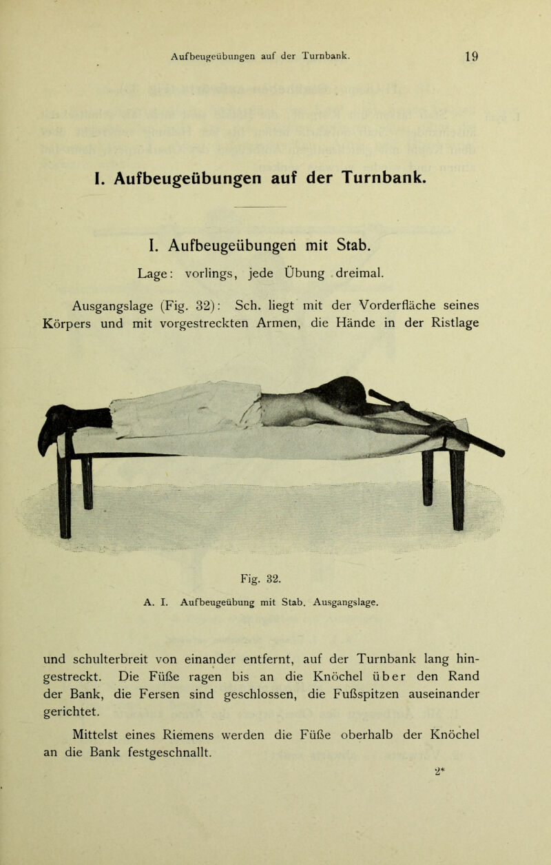 I. Aufbeugeübungen auf der Turnbank. I. Aufbeugeübungen mit Stab. Lage: vorlings, jede Übung dreimal. Ausgangslage (Fig. 32): Sch. liegt mit der Vorderfläche seines Körpers und mit vorgestreckten Armen, die Hände in der Ristlage Fig. 82. A. I. Aufbeugeübung mit Stab. Ausgangslage. und schulterbreit von einander entfernt, auf der Turnbank lang hin- gestreckt. Die Füße ragen bis an die Knöchel über den Rand der Bank, die Fersen sind geschlossen, die Fußspitzen auseinander gerichtet. Mittelst eines Riemens werden die Füße oberhalb der Knöchel an die Bank festgeschnallt. 2'