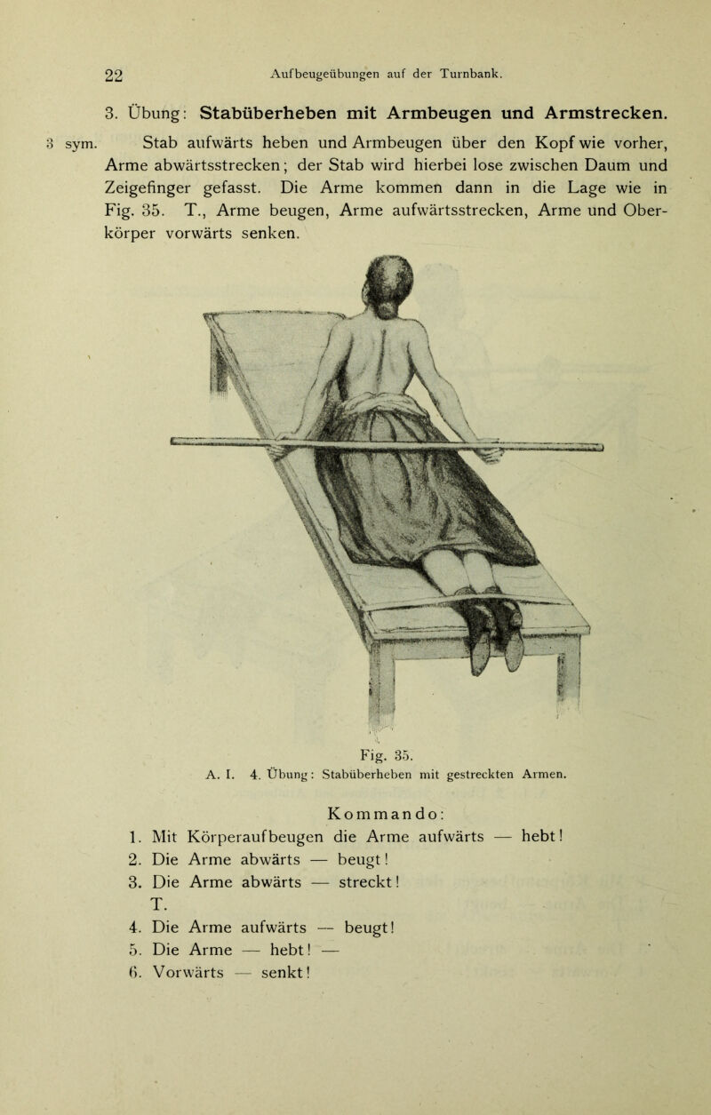 3 sym. Fig. 35. A. I. 4. Übung: Stabüberheben mit gestreckten Armen. Kommando: 1. Mit Körperaufbeugen die Arme aufwärts — hebt! 2. Die Arme abwärts — beugt! 3. Die Arme abwärts — streckt! T. 4. Die Arme aufwärts — beugt! 5. Die Arme — hebt! — 6. Vorwärts — senkt! 3. Übung: Stabüberheben mit Armbeugen und Armstrecken. Stab aufwärts heben und Armbeugen über den Kopf wie vorher, Arme abwärtsstrecken; der Stab wird hierbei lose zwischen Daum und Zeigefinger gefasst. Die Arme kommen dann in die Lage wie in Fig. 35. T., Arme beugen, Arme aufwärtsstrecken, Arme und Ober-