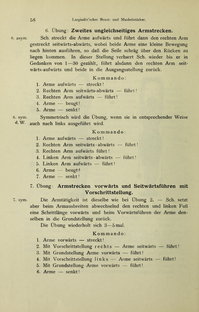 6. asym. 6. sym. d. W. 7. sym. 6. Übung: Zweites ungleichseitiges Armstrecken. Sch. streckt die Arme aufwärts und führt dann den rechten Arm gestreckt seitwärts-abwärts, wobei beide Arme eine kleine Bewegung nach hinten ausführen, so daß die Seile schräg über den Rücken zu liegen kommen. In dieser Stellung verharrt Sch. wieder bis er in Gedanken von 1—30 gezählt, führt alsdann den rechten Arm seit- wärts-aufwärts und beide in die Ausgangsstellung zurück. Kommando: 1. Arme aufwärts — streckt! 2. Rechten Arm seitwärts-abwärts — führt! 3. Rechten Arm aufwärts — führt! 4. Arme -— beugt! 5. Arme — senkt! Symmetrisch wird die Übung, wenn sie in entsprechender Weise auch nach links ausgeführt wird. Kommando: 1. Arme aufwärts — streckt! 2. Rechten Arm seitwärts-abwärts — führt! 3. Rechten Arm aufwärts führt! 4. Linken Arm seitwärts-abwärts — führt! 5. Linken Arm aufwärts -— führt! 6. Arme — beugt! 7. Arme — senkt! 7. Übung: Armstrecken vorwärts und Seitwärtsführen mit V orschrittstellung. Die Armtätigkeit ist dieselbe wie bei Übung 2. — Sch. setzt aber beim Armausbreiten abwechselnd den rechten und linken Fuß eine Schrittlänge vorwärts und beim Vorwärtsführen der Arme den- selben in die Grundstellung zurück. Die Übung wiederholt sich 3—5 mal. Kommando: 1. Arme vorwärts — streckt! 2. Mit Vorschrittstellung rechts — Arme seitwärts — führt! 3. Mit Grundstellung Arme vorwärts — führt! 4. Mit Vorschrittstellung links — Arme seitwärts — führt! 5. Mit Grundstellung Arme vorwärts — führt! 6. Arme — senkt!