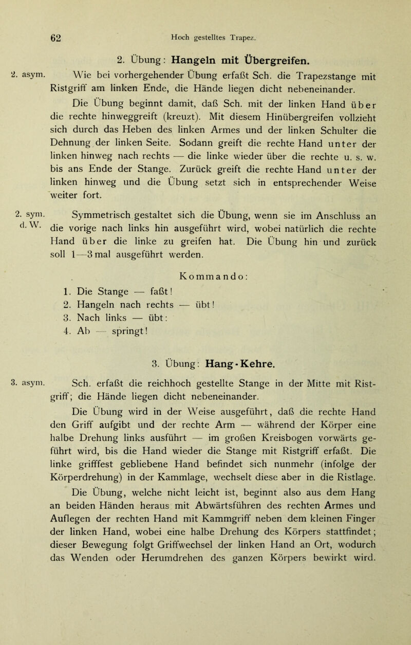 2. asym. 2. sym. d. W. 3. asym. 2. Übung: Hangeln mit Übergreifen. Wie bei vorhergehender Übung erfaßt Sch. die Trapezstange mit Ristgriff am linken Ende, die Hände liegen dicht nebeneinander. Die Übung beginnt damit, daß Sch. mit der linken Hand über die rechte hinweggreift (kreuzt). Mit diesem Hinübergreifen vollzieht sich durch das Heben des linken Armes und der linken Schulter die Dehnung der linken Seite. Sodann greift die rechte Hand unter der linken hinweg nach rechts — die linke wieder über die rechte u. s. w. bis ans Ende der Stange. Zurück greift die rechte Hand unter der linken hinweg und die Übung setzt sich in entsprechender Weise weiter fort. Symmetrisch gestaltet sich die Übung, wenn sie im Anschluss an die vorige nach links hin ausgeführt wird, wobei natürlich die rechte Hand über die linke zu greifen hat. Die Übung hin und zurück soll 1—3 mal ausgeführt werden. Kommando: 1. Die Stange — faßt! 2. Hangeln nach rechts — übt! 3. Nach links — übt: 4. Ab — springt! 3. Übung: Hang-Kehre. Sch. erfaßt die reichhoch gestellte Stange in der Mitte mit Rist- griff ; die Hände liegen dicht nebeneinander. Die Übung wird in der Weise ausgeführt, daß die rechte Hand den Griff aufgibt und der rechte Arm — während der Körper eine halbe Drehung links ausführt — im großen Kreisbogen vorwärts ge- führt wird, bis die Hand wieder die Stange mit Ristgriff erfaßt. Die linke grifffest gebliebene Hand befindet sich nunmehr (infolge der Körperdrehung) in der Kammlage, wechselt diese aber in die Ristlage. Die Übung, welche nicht leicht ist, beginnt also aus dem Hang an beiden Händen heraus mit Abwärtsführen des rechten Armes und Auflegen der rechten Hand mit Kammgriff neben dem kleinen Finger der linken Hand, wobei eine halbe Drehung des Körpers stattfindet; dieser Bewegung folgt Griffwechsel der linken Hand an Ort, wodurch das Wenden oder Herumdrehen des ganzen Körpers bewirkt wird.