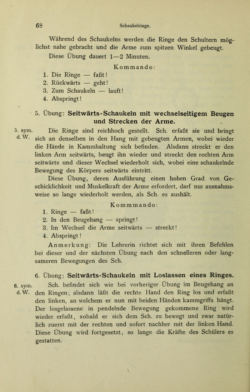 5. sym. d. W. 6. sym. d.W. Während des Schaukelns werden die Ringe den Schultern mög- lichst nahe gebracht und die Arme zum spitzen Winkel gebeugt. Diese Übung dauert 1—2 Minuten. Kommando: 1. Die Ringe — faßt! 2. Rückwärts — geht! 3. Zum Schaukeln — lauft! 4. Abspringt! 5. Übung: Seitwärts-Schaukeln mit wechselseitigem Beugen und Strecken der Arme. Die Ringe sind reichhoch gestellt. Sch. erfaßt sie und bringt sich an denselben in den Hang mit gebeugten Armen, wobei wieder die Hände in Kammhaltung sich befinden. Alsdann streckt er den linken Arm seitwärts, beugt ihn wieder und streckt den rechten Arm seitwärts und dieser Wechsel wiederholt sich, wobei eine schaukelnde Bewegung des Körpers seitwärts eintritt. Diese Übung, deren Ausführung einen hohen Grad von Ge- schicklichkeit und Muskelkraft der Arme erfordert, darf nur ausnahms- weise so lange wiederholt werden, als Sch. es aushält. Kommmando: 1. Ringe — faßt! 2. In den Beugehang — springt! 3. Im Wechsel die Arme seitwärts — streckt! 4. Abspringt! Anmerkung: Die Lehrerin richtet sich mit ihren Befehlen bei dieser und der nächsten Übung nach den schnelleren oder lang- sameren Bewegungen des Sch. 6. Übung: Seitwärts-Schaukeln mit Loslassen eines Ringes. Sch. befindet sich wie bei vorheriger Übung im Beugehang an den Ringen; alsdann läßt die rechte Hand den Ring los und erfaßt den linken, an welchem er nun mit beiden Händen kammgriffs hängt. Der losgelassene in pendelnde Bewegung gekommene Ring wird wieder erfaßt, sobald er sich dem Sch. zu bewegt und zwar natür- lich zuerst mit der rechten und sofort nachher mit der linken Hand. Diese Übung wird fortgesetzt, so lange die Kräfte des Schülers es gestatten.