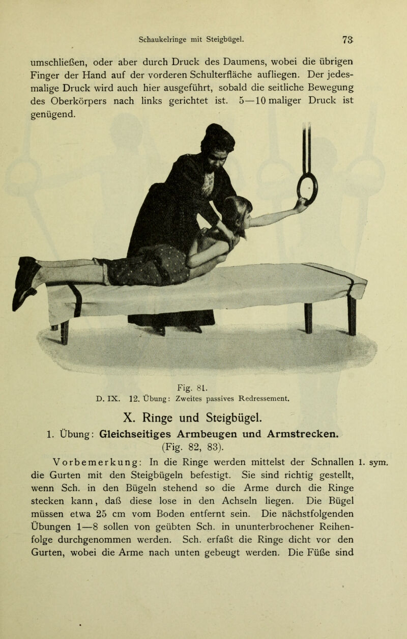umschließen, oder aber durch Druck des Daumens, wobei die übrigen Finger der Hand auf der vorderen Schulterfläche aufliegen. Der jedes- malige Druck wird auch hier ausgeführt, sobald die seitliche Bewegung des Oberkörpers nach links gerichtet ist. 5—10 maliger Druck ist genügend. Fig. 81. D. IX. 12, Übung: Zweites passives Redressement. X. Ringe und Steigbügel. 1. Übung: Gleichseitiges Armbeugen und Armstrecken. (Fig. 82, 83). Vorbemerkung: In die Ringe werden mittelst der Schnallen 1. sym die Gurten mit den Steigbügeln befestigt. Sie sind richtig gestellt, wenn Sch. in den Bügeln stehend so die Arme durch die Ringe stecken kann, daß diese lose in den Achseln liegen. Die Bügel müssen etwa 25 cm vom Boden entfernt sein. Die nächstfolgenden Übungen 1—8 sollen von geübten Sch. in ununterbrochener Reihen- folge durchgenommen werden. Sch. erfaßt die Ringe dicht vor den Gurten, wobei die Arme nach unten gebeugt werden. Die Füße sind