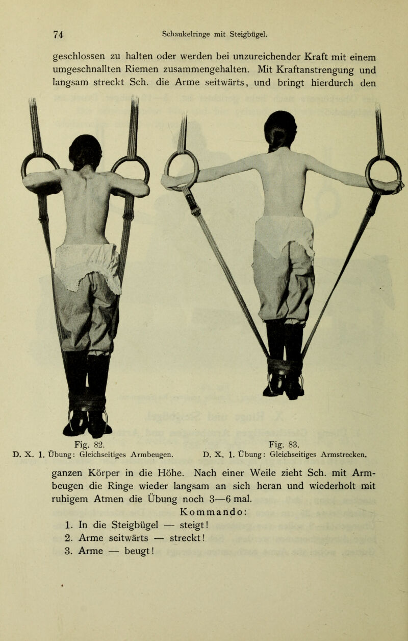 geschlossen zu halten oder werden bei unzureichender Kraft mit einem umgeschnallten Riemen zusammengehalten. Mit Kraftanstrengung und langsam streckt Sch. die Arme seitwärts, und bringt hierdurch den Fig. 82. D. X. 1. Übung: Gleichseitiges Armbeugen. Fig. 88. D. X. 1. Übung: Gleichseitiges Armstrecken. ganzen Körper in die Höhe. Nach einer Weile zieht Sch. mit Arm- beugen die Ringe wieder langsam an sich heran und wiederholt mit ruhigem Atmen die Übung noch 3—6 mal. Kommando: 1. In die Steigbügel — steigt! 2. Arme seitwärts — streckt! 3. Arme — beugt!