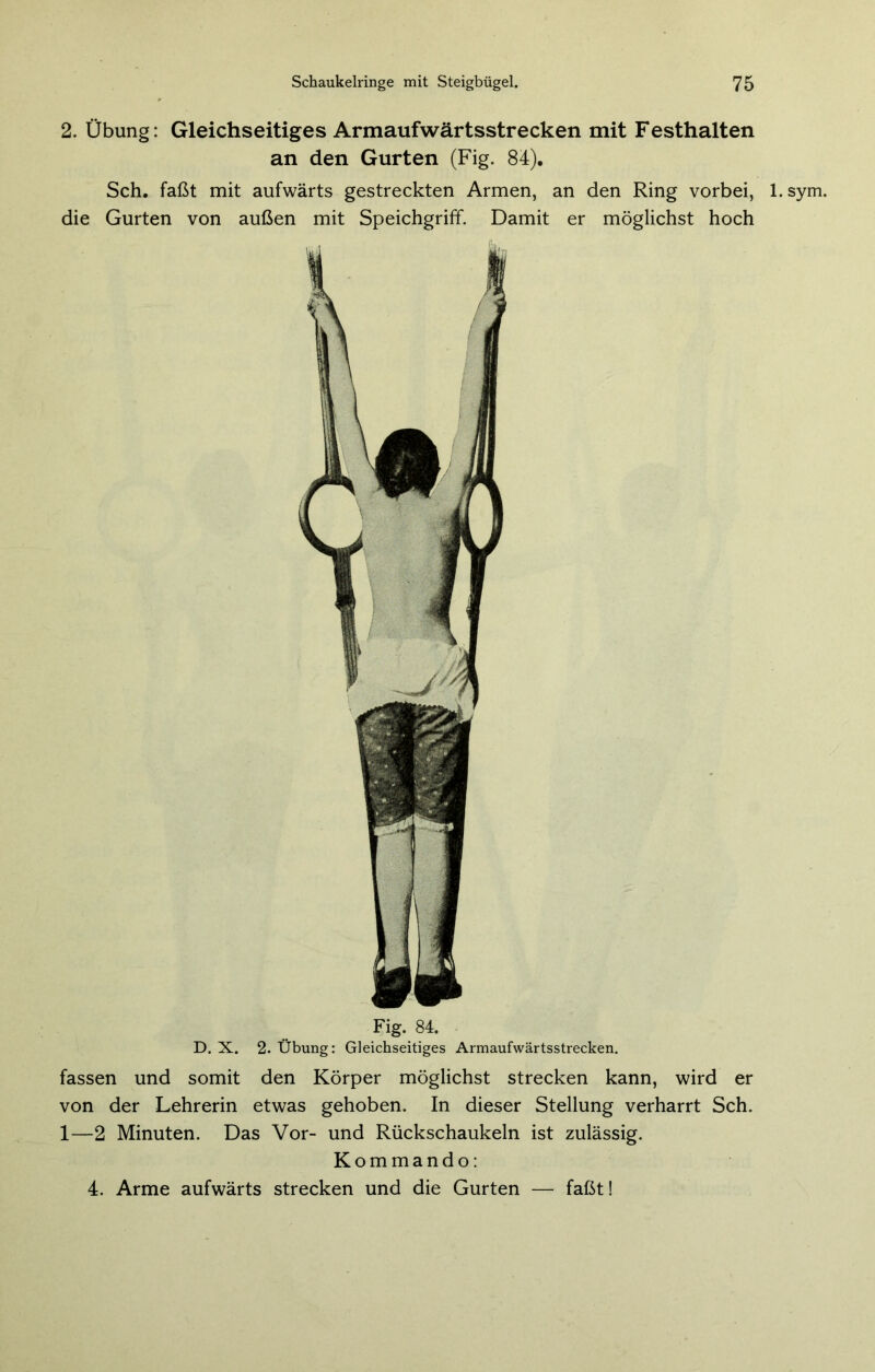 2. Übung: Gleichseitiges Armaufwärtsstrecken mit Festhalten an den Gurten (Fig. 84). Sch. faßt mit aufwärts gestreckten Armen, an den Ring vorbei, l.sym. die Gurten von außen mit Speichgriff. Damit er möglichst hoch Fig. 84. D. X. 2. Übung: Gleichseitiges Armaufwärtsstrecken. fassen und somit den Körper möglichst strecken kann, wird er von der Lehrerin etwas gehoben. In dieser Stellung verharrt Sch. 1—2 Minuten. Das Vor- und Rückschaukeln ist zulässig. Kommando: 4. Arme aufwärts strecken und die Gurten — faßt!