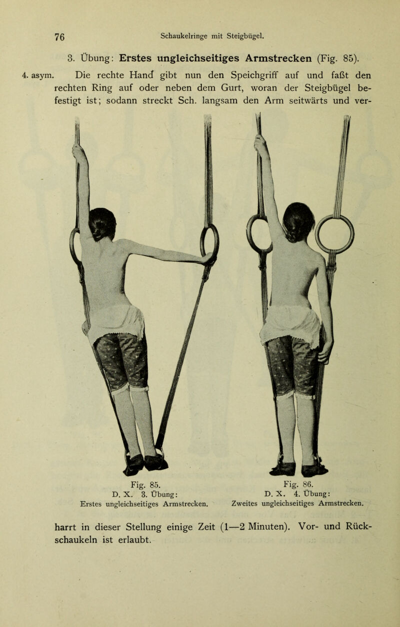 8. Übung: Erstes ungleichseitiges Armstrecken (Fig. 85). 4. asym. Die rechte Hand gibt nun den Speichgriff auf und faßt den rechten Ring auf oder neben dem Gurt, woran der Steigbügel be- festigt ist; sodann streckt Sch. langsam den Arm seitwärts und ver- Fig. 85. D. X. 8. Übung: Erstes ungleichseitiges Armstrecken. Fig. 86. D. X. 4. Übung: Zweites ungleichseitiges Armstrecken. harrt in dieser Stellung einige Zeit (1—2 Minuten). Vor- und Rück- schaukeln ist erlaubt.