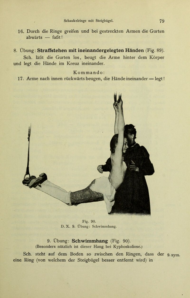 Fig. 90. D. X. 9. Übung: Schwimmhang. 9. Übung: Schwimmhang (Fig. 90). (Besonders nützlich ist dieser Hang bei Kyphoskoliose.) Sch. steht auf dem Boden so zwischen den Ringen, dass der 9. Sym. eine Ring (von welchem der Steigbügel besser entfernt wird) in 16. Durch die Ringe greifen und bei gestreckten Armen die Gurten abwärts — faßt! 8. Übung: Straffstehen mit ineinandergelegten Händen (Fig. 89). Sch. läßt die Gurten los, beugt die Arme hinter dem Körper und legt die Hände im Kreuz ineinander. Kommando: