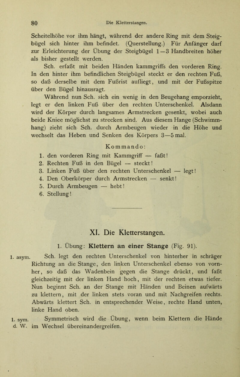 1. asym, 1. sym. d. W. Scheitelhöhe vor ihm hängt, während der andere Ring mit dem Steig- bügel sich hinter ihm befindet. (Querstellung.) Für Anfänger darf zur Erleichterung der Übung der Steigbügel 1—3 Handbreiten höher als bisher gestellt werden. Sch. erfaßt mit beiden Händen kammgriffs den vorderen Ring. In den hinter ihm befindlichen Steigbügel steckt er den rechten Fuß, so daß derselbe mit dem Fußrist aufliegt, und mit der Fußspitze über den Bügel hinausragt. Während nun Sch. sich ein wenig in den Beugehang emporzieht, legt er den linken Fuß über den rechten Unterschenkel. Alsdann wird der Körper durch langsames Armstrecken gesenkt, wobei auch beide Kniee möglichst zu strecken sind. Aus diesem Hange (Schwimm- hang) zieht sich Sch. durch Armbeugen wieder in die Höhe und wechselt das Heben und Senken des Körpers 3—5 mal. Kommando: 1. den vorderen Ring mit Kammgriff — faßt! 2. Rechten Fuß in den Bügel — steckt! 3. Linken Fuß über den rechten Unterschenkel — legt! 4. Den Oberkörper durch Armstrecken — senkt! 5. Durch Armbeugen — hebt! 6. Stellung! XI. Die Kletterstangen. 1. Übung: Klettern an einer Stange (Fig. 91). Sch. legt den rechten Unterschenkel von hinterher in schräger Richtung an die Stange, den linken Unterschenkel ebenso von vorn- her, so daß das Wadenbein gegen die Stange drückt, und faßt gleichzeitig mit der linken Hand hoch, mit der rechten etwas tiefer. Nun beginnt Sch. an der Stange mit Händen und Beinen aufwärts zu klettern, mit der linken stets voran und mit Nachgreifen rechts. Abwärts klettert Sch. in entsprechender Weise, rechte Hand unten, linke Hand oben. Symmetrisch wird die Übung, wenn beim Klettern die Hände im Wechsel Übereinandergreifen.