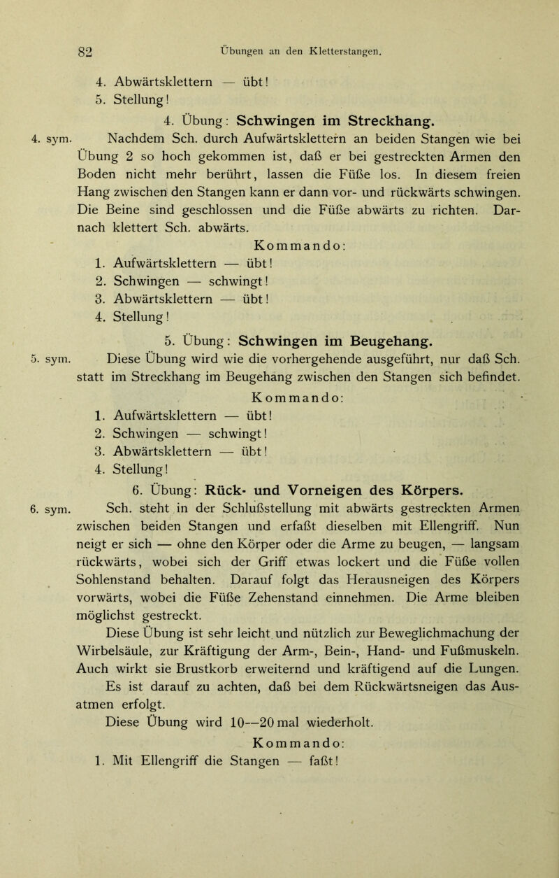 5. sym. 6. sym. 82 Übungen an den Kletterstangen. 4. Abwärtsklettern — übt! 5. Stellung! 4. Übung: Schwingen im Streckhang. Übung 2 so hoch gekommen ist, daß er bei gestreckten Armen den Boden nicht mehr berührt, lassen die Füße los. In diesem freien Hang zwischen den Stangen kann er dann vor- und rückwärts schwingen. Die Beine sind geschlossen und die Füße abwärts zu richten. Dar- nach klettert Sch. abwärts. Kommando: 1. Aufwärtsklettern — übt! 2. Schwingen — schwingt! 3. Abwärtsklettern — übt! 4. Stellung! 5. Übung: Schwingen im Beugehang. Diese Übung wird wie die vorhergehende ausgeführt, nur daß Sch. statt im Streckhang im Beugehang zwischen den Stangen sich befindet. Kommando: 1. Aufwärtsklettern — übt! 2. Schwingen — schwingt! 3. Abwärtsklettern — übt! 4. Stellung! 6. Übung: Rück- und Vorneigen des Körpers. Sch. steht in der Schlußstellung mit abwärts gestreckten Armen zwischen beiden Stangen und erfaßt dieselben mit Ellengriff. Nun neigt er sich — ohne den Körper oder die Arme zu beugen, — langsam rückwärts, wobei sich der Griff etwas lockert und die Füße vollen Sohlenstand behalten. Darauf folgt das Herausneigen des Körpers vorwärts, wobei die Füße Zehenstand einnehmen. Die Arme bleiben möglichst gestreckt. Diese Übung ist sehr leicht und nützlich zur Beweglichmachung der Wirbelsäule, zur Kräftigung der Arm-, Bein-, Hand- und Fußmuskeln. Auch wirkt sie Brustkorb erweiternd und kräftigend auf die Lungen. Es ist darauf zu achten, daß bei dem Rückwärtsneigen das Aus- atmen erfolgt. Diese Übung wird 10—20 mal wiederholt. Kommando: 1. Mit Ellengriff die Stangen — faßt!