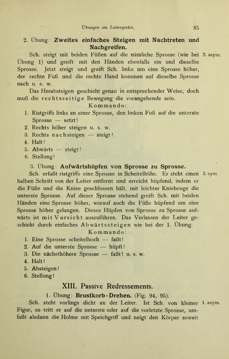 2. Übung: Zweites einfaches Steigen mit Nachtreten und Nachgreifen. Sch. steigt mit beiden Füßen auf die nämliche Sprosse (wie bei 2. asym. Übung 1) und greift mit den Händen ebenfalls ein und dieselbe Sprosse. Jetzt steigt und greift Sch. links um eine Sprosse höher, der rechte Fuß und die rechte Hand kommen auf dieselbe Sprosse nach u. s. w. Das Herabsteigen geschieht genau in entsprechender Weise, doch muß die rechtsseitige Bewegung die vorangehende sein. Kommando: 1. Ristgriffs links an einer Sprosse, den linken Fuß auf die unterste Sprosse — setzt! 2. Rechts höher steigen u. s. w. 3. Rechts nachsteigen — steigt! 4. Halt! 5. Abwärts — steigt! 6. Stellung! 3. Übung: Aufwärtshüpfen von Sprosse zu Sprosse. Sch. erfaßt ristgriffs eine Sprosse in Scheitelhöhe. Er steht einen 3. sym. halben Schritt von der Leiter entfernt und erreicht hüpfend, indem er die Füße und die Kniee geschlossen hält, mit leichter Kniebeuge die unterste Sprosse. Auf dieser Sprosse stehend greift Sch. mit beiden Händen eine Sprosse höher, worauf auch die Füße hüpfend um eine Sprosse höher gelangen. Dieses Hüpfen von Sprosse zu Sprosse auf- wärts ist mit Vorsicht auszuführen. Das Verlassen der Leiter ge- schieht durch einfaches Abwärtssteigen wie bei der 1. Übung. Kommando: 1. Eine Sprosse scheitelhoch — faßt! 2. Auf die unterste Sprosse — hüpft! 3. Die nächsthöhere Sprosse — faßt! u. s. w. 4. Halt! 5. Absteigen! 6. Stellung! XIII. Passive Redressements. 1. Übung: Brustkorb■ Drehen. (Fig. 94, 95). Sch. steht vorlings dicht an der Leiter. Ist Sch. von kleiner 1- asym. Figur, so tritt er auf die unterste oder auf die vorletzte Sprosse, um- faßt alsdann die Holme mit Speichgriff und neigt den Körper soweit