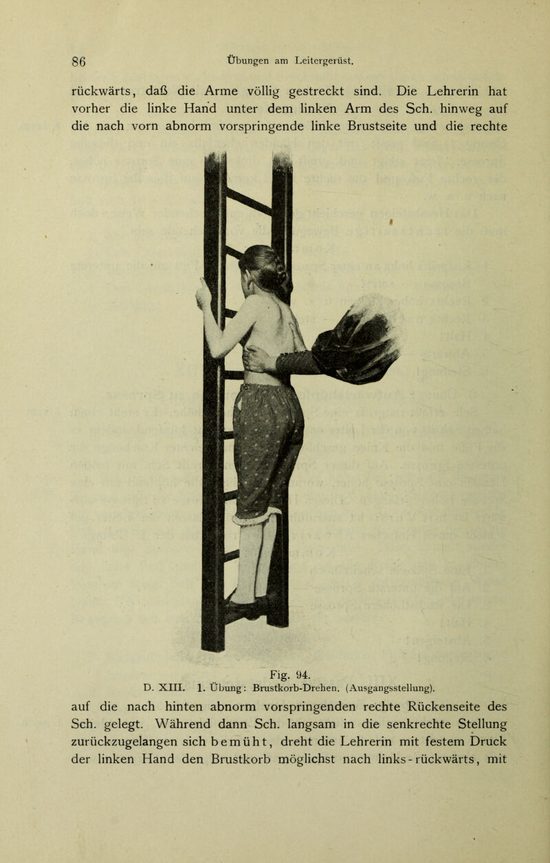 rückwärts, daß die Arme völlig gestreckt sind. Die Lehrerin hat vorher die linke Hand unter dem linken Arm des Sch. hinweg auf die nach vorn abnorm vorspringende linke Brustseite und die rechte Fig. 94. D. XIII. 1. Übung: Brustkorb-Drehen. (Ausgangsstellung). auf die nach hinten abnorm vorspringenden rechte Rückenseite des Sch. gelegt. Während dann Sch. langsam in die senkrechte Stellung zurückzugelangen sich bemüht, dreht die Lehrerin mit festem Druck der linken Hand den Brustkorb möglichst nach links - rückwärts, mit