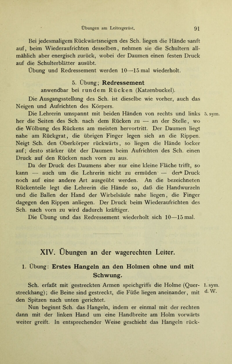 Bei jedesmaligem Rückwärtsneigen des Sch. liegen die Hände -sanft auf, beim Wiederaufrichten desselben, nehmen sie die Schultern all- mählich aber energisch zurück, wobei der Daumen einen festen Druck auf die Schulterblätter ausübt. Übung und Redressement werden 10—15 mal wiederholt. 5. Übung; Redressement anwendbar bei rundem Rücken (Katzenbuckel). Die Ausgangsstellung des Sch. ist dieselbe wie vorher, auch das Neigen und Aufrichten des Körpers. Die Lehrerin umspannt mit beiden Händen von rechts und links her die Seiten des Sch. nach dem Rücken zu — an der Stelle, wo die Wölbung des Rückens am meisten hervortritt. Der Daumen liegt nahe am Rückgrat, die übrigen Finger legen sich an die Rippen. Neigt Sch. den Oberkörper rückwärts, so liegen die Hände locker auf; desto stärker übt der Daumen beim Aufrichten des Sch. einen Druck auf den Rücken nach vorn zu aus. Da der Druck des Daumens aber nur eine kleine Fläche trifft, so kann — auch um die Lehrerin nicht zu ermüden — der° Druck noch auf eine andere Art ausgeübt werden. An die bezeichneten Rückenteile legt die Lehrerin die Hände so, daß die Handwurzeln und die Ballen der Hand der Wirbelsäule nahe liegen, die Finger dagegen den Rippen anliegen. Der Druck beim Wiederaufrichten des Sch. nach vorn zu wird dadurch kräftiger. Die Übung und das Redressement wiederholt sich 10—15 mal. XIV. Übungen an der wagerechten Leiter. 1. Übung: Erstes Hangeln an den Holmen ohne und mit Schwung. Sch. erfaßt mit gestreckten Armen speichgriffs die Holme (Quer- streckhang); die Beine sind gestreckt, die Füße liegen aneinander, mit den Spitzen nach unten gerichtet. Nun beginnt Sch. das Hangeln, indem er einmal mit der rechten dann mit der linken Hand um eine Handbreite am Holm vorwärts weiter greift. In entsprechender Weise geschieht das Hangeln rück- 5. sym 1. sym d. W.