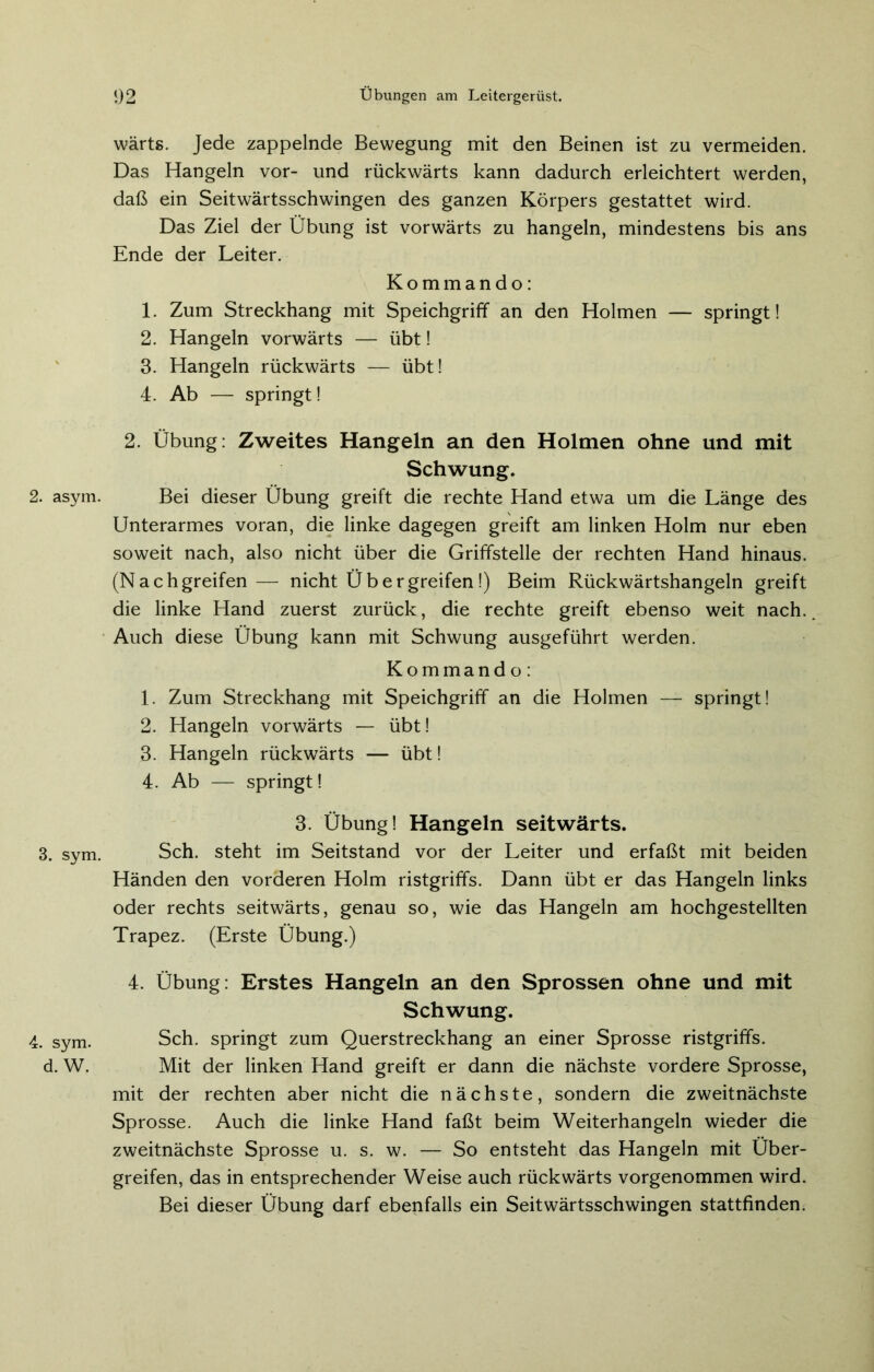 2. asym. 3. sym. 4. sym. d. W. wärts. Jede zappelnde Bewegung mit den Beinen ist zu vermeiden. Das Hangeln vor- und rückwärts kann dadurch erleichtert werden, daß ein Seitwärtsschwingen des ganzen Körpers gestattet wird. Das Ziel der Übung ist vorwärts zu hangeln, mindestens bis ans Ende der Leiter. Kommando: 1. Zum Streckhang mit Speichgriff an den Holmen — springt! 2. Hangeln vorwärts — übt! 3. Hangeln rückwärts — übt! 4. Ab — springt! 2. Übung: Zweites Hangeln an den Holmen ohne und mit Schwung. Bei dieser Übung greift die rechte Hand etwa um die Länge des Unterarmes voran, die linke dagegen greift am linken Holm nur eben soweit nach, also nicht über die Griffstelle der rechten Hand hinaus. (Nachgreifen— nicht Übergreifen!) Beim Rückwärtshangeln greift die linke Hand zuerst zurück, die rechte greift ebenso weit nach. Auch diese Übung kann mit Schwung ausgeführt werden. Kommando: 1. Zum Streckhang mit Speichgriff an die Holmen — springt! 2. Hangeln vorwärts — übt! 3. Hangeln rückwärts — übt! 4. Ab — springt! 3. Übung! Hangeln seitwärts. Sch. steht im Seitstand vor der Leiter und erfaßt mit beiden Händen den vorderen Holm ristgriffs. Dann übt er das Hangeln links oder rechts seitwärts, genau so, wie das Hangeln am hochgestellten Trapez. (Erste Übung.) 4. Übung: Erstes Hangeln an den Sprossen ohne und mit Schwung. Sch. springt zum Querstreckhang an einer Sprosse ristgriffs. Mit der linken Hand greift er dann die nächste vordere Sprosse, mit der rechten aber nicht die nächste, sondern die zweitnächste Sprosse. Auch die linke Hand faßt beim Weiterhangeln wieder die zweitnächste Sprosse u. s. w. — So entsteht das Hangeln mit Über- greifen, das in entsprechender Weise auch rückwärts vorgenommen wird. Bei dieser Übung darf ebenfalls ein Seitwärtsschwingen stattfinden.