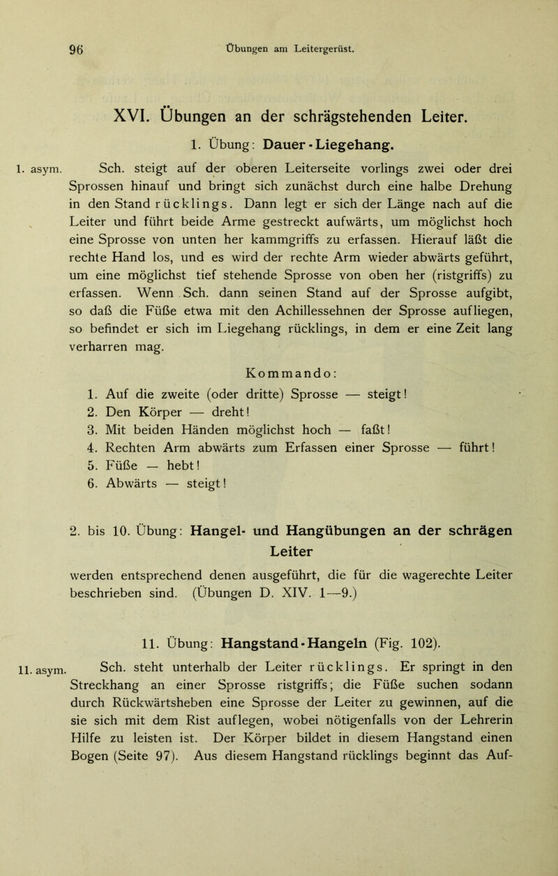 asym. . asym. • • _ XVI. Übungen an der schrägstehenden Leiter. 1. Übung: Dauer - Liegehang. Sch. steigt auf der oberen Leiterseite vorlings zwei oder drei Sprossen hinauf und bringt sich zunächst durch eine halbe Drehung in den Stand rücklings. Dann legt er sich der Länge nach auf die Leiter und führt beide Arme gestreckt aufwärts, um möglichst hoch eine Sprosse von unten her kammgriffs zu erfassen. Hierauf läßt die rechte Hand los, und es wird der rechte Arm wieder abwärts geführt, um eine möglichst tief stehende Sprosse von oben her (ristgriffs) zu erfassen. Wenn Sch. dann seinen Stand auf der Sprosse aufgibt, so daß die Füße etwa mit den Achillessehnen der Sprosse auf liegen, so befindet er sich im Liegehang rücklings, in dem er eine Zeit lang verharren mag. Kommando: 1. Auf die zweite (oder dritte) Sprosse — steigt! 2. Den Körper — dreht! B. Mit beiden Händen möglichst hoch — faßt! 4. Rechten Arm abwärts zum Erfassen einer Sprosse — führt! 5. Füße — hebt! 6. Abwärts — steigt! 2. bis 10. Übung: Hangei- und Hangübungen an der schrägen Leiter werden entsprechend denen ausgeführt, die für die wagerechte Leiter beschrieben sind. (Übungen D. XIV. 1—9.) 11. Übung: Hangstand - Hangeln (Fig. 102). Sch. steht unterhalb der Leiter rücklings. Er springt in den Streckhang an einer Sprosse ristgriffs; die Füße suchen sodann durch Rückwärtsheben eine Sprosse der Leiter zu gewinnen, auf die sie sich mit dem Rist auflegen, wobei nötigenfalls von der Lehrerin Hilfe zu leisten ist. Der Körper bildet in diesem Hangstand einen Bogen (Seite 97). Aus diesem Hangstand rücklings beginnt das Auf-