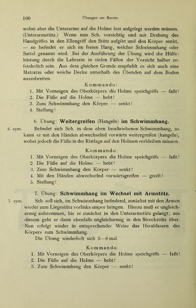 6. sym. 7. sym. ]_0() Übungen am Barren. wobei aber die Unterarme auf die Holme fest aufgelegt werden müssen. (Unterarmstütz.) Wenn nun Sch. vorsichtig und mit Drehung des Handgriffes in den Ellengriff den Stütz aufgibt und den Körper senkt, — so befindet er sich im freien Hang, welcher Schwimmhang oder Sattel genannt wird. Bei der Ausführung der Übung wird die Hülfe- leistung durch die Lehrerin in vielen Fällen der Vorsicht halber er- forderlich sein. Aus dem gleichen Grunde empfiehlt es sich auch eine Matratze oder weiche Decke unterhalb des Übenden auf dem Boden auszubreiten. Kommando: 1. Mit Vorneigen des Oberkörpers die Holme speichgriffs — faßt! 2. Die Füße auf die Holme — hebt! 3. Zum Schwimmhang den Körper — senkt! 4. Stellung! 6. Übung: Weitergreifen (Hangeln) im Schwimmhang. Befindet sich Sch. in dem eben beschriebenen Schwimmhang, so kann er mit den Händen abwechselnd vorwärts weitergreifen (hangeln), wobei jedoch die Füße in der Ristlage auf den Holmen verbleiben müssen. Kommando: 1. Mit Vorneigen des Oberkörpers die Holme speichgriffs — faßt! 2. Die Füße auf die Holme — hebt! 3. Zum Schwimmhang den Körper — senkt! 4. Mit den Händen abwechselnd vorwärtsgreifen — greift! 5. Stellung! 7. Übung: Schwimmhang im Wechsel mit Armstütz. Sch. soll sich, im Schwimmhang befindend, zunächst mit den Armen wieder zum Liegestütz vorlinks empor bringen. Hierzu muß er ungleich- armig aufstemmen, bis er zunächst in den Unterarmstütz gelangt; aus diesem geht er dann ebenfalls ungleicharmig in den Streckstütz über. Nun erfolgt wieder in entsprechender Weise das Herablassen des Körpers zum Schwimmhang. Die Übung wiederholt sich 3—6 mal. Kommando: 1. Mit Vorneigen des Oberkörpers die Holme speichgriffs — faßt! 2. Die Füße auf die Holme —- hebt! 3. Zum Schwimmhang den Körper — senkt!