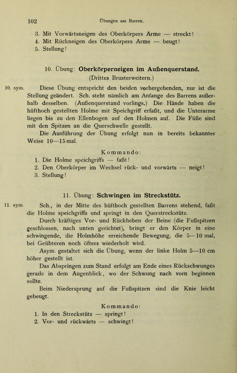 3. Mit Vorwärtsneigen des Oberkörpers Arme — streckt! 4. Mit Rückneigen des Oberkörpers Arme — beugt! 5. Stellung! 10. Übung: Oberkörperneigen im Außenquerstand. (Drittes Brusterweitern.) 10. sym. Diese Übung entspricht den beiden vorhergehenden, nur ist die Stellung geändert. Sch. steht nämlich am Anfänge des Barrens außer- halb desselben. (Außenquerstand vorlings.) Die Hände haben die hüfthoch gestellten Holme mit Speichgriff erfaßt, und die Unterarme liegen bis zu den Ellenbogen auf den Holmen auf. Die Füße sind mit den Spitzen an die Querschwelle gestellt. Die Ausführung der Übung erfolgt nun in bereits bekannter Weise 10—15 mal. Kommando: 1. Die Holme speichgriffs — faßt! 2. Den Oberkörper im Wechsel rück- und vorwärts — neigt! 3. Stellung! 11. Übung: Schwingen im Streckstütz. 11. sym. Sch., in der Mitte des hüfthoch gestellten Barrens stehend, faßt die Holme speichgriffs und springt in den Querstreckstütz. Durch kräftiges Vor- und Rückheben der Beine (die Fußspitzen geschlossen, nach unten gerichtet), bringt er den Körper in eine schwingende, die Holmhöhe erreichende Bewegung, die 5—10 mal, bei Geübteren noch öfters wiederholt wird. Asym. gestaltet sich die Übung, wenn der linke Holm 5—10 cm höher gestellt ist. Das Abspringen zum Stand erfolgt am Ende eines Rückschwunges gerade in dem Augenblick, wo der Schwung nach vorn beginnen sollte. Beim Niedersprung auf die Fußspitzen sind die Knie leicht gebeugt. Kommando: 1. In den Streckstütz — springt! 2. Vor- und rückwärts — schwingt!