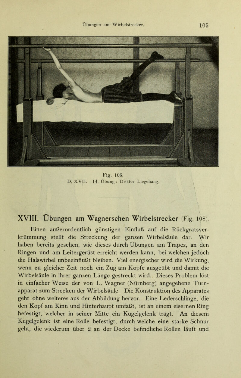 Fig. 106. D. XVII. 14. Übung : Dritter Liegehang. XVIII. Übungen am Wagnerschen Wirbelstrecker (Fig. 108). Einen außerordentlich günstigen Einfluß auf die Rückgratsver- krümmung stellt die Streckung der ganzen Wirbelsäule dar. Wir haben bereits gesehen, wie dieses durch Übungen am Trapez, an den Ringen und am Leitergerüst erreicht werden kann, bei welchen jedoch die Halswirbel unbeeinflußt bleiben. Viel energischer wird die Wirkung, wenn zu gleicher Zeit noch ein Zug am Kopfe ausgeübt und damit die Wirbelsäule in ihrer ganzen Länge gestreckt wird. Dieses Problem löst in einfacher Weise der von L. Wagner (Nürnberg) angegebene Turn- apparat zum Strecken der Wirbelsäule. Die Konstruktion des Apparates geht ohne weiteres aus der Abbildung hervor. Eine Lederschlinge, die den Kopf am Kinn und Hinterhaupt umfaßt, ist an einem eisernen Ring befestigt, welcher in seiner Mitte ein Kugelgelenk trägt. An diesem Kugelgelenk ist eine Rolle befestigt, durch welche eine starke Schnur geht, die wiederum über 2 an der Decke befindliche Rollen läuft und