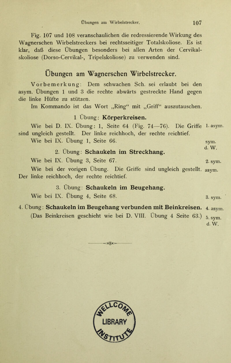 Fig. 107 und 108 veranschaulichen die redressierende Wirkung des Wagnerschen Wirbelstreckers bei rechtsseitiger Totalskoliose. Es ist klar, daß diese Übungen besonders bei allen Arten der Cervikal- skoliose (Dorso-Cervikal-, Tripelskoliose) zu verwenden sind. Übungen am Wagnerschen Wirbelstrecker. Vorbemerkung: Dem schwachen Sch. sei erlaubt bei den asym. Übungen 1 und 3 die rechte abwärts gestreckte Hand gegen die linke Hüfte zu stützen. Im Kommando ist das Wort „Ring“ mit „Griff“ auszutauschen. 1 Übung: Körperkreisen. Wie bei D. IX. Übung: 1, Seite 64 (Fig. 74—76). Die Griffe sind ungleich gestellt. Der linke reichhoch, der rechte reichtief. Wie bei IX. Übung 1, Seite 66. 2. Übung: Schaukeln im Streckhang. Wie bei IX. Übung 3, Seite 67. Wie bei der vorigen Übung. Die Griffe sind ungleich gestellt. Der linke reichhoch, der rechte reichtief. 3. Übung: Schaukeln im Beugehang. Wie bei IX. Übung 4, Seite 68. 4. Übung: Schaukeln im Beugehang verbunden mit Beinkreisen. (Das Beinkreisen geschieht wie bei D. VIII. Übung 4 Seite 63.) -«C3C^E=— 1. asym. sym. d. W. 2. sym. asym. 3. sym. 4. asym. 5. sym. d. W.