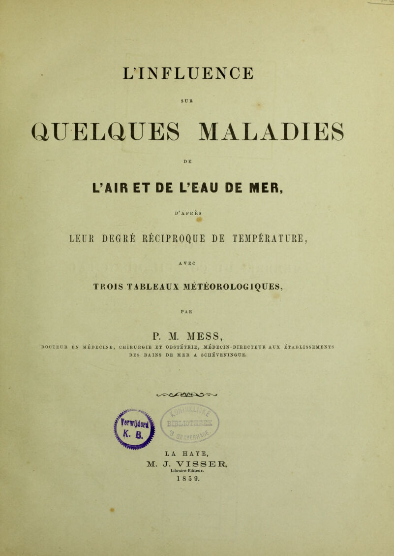 L’INFLUENCE SUR QUELQUES MALADIES L’AIR ET DE L’EAU DE MER. I)’ A P K È S LEDK DEGRÉ RÉCIPROQUE DE TEMPÉRATURE, AVEC TROIS TABLEAUX MÉTÉOROLOGIQUES, P. M. MESS, DOCTEUR EN MÉDECINE, CHIRURGIE ET OBSTÉTEIE, MÉDECIN-DIRECTEUR AUX ÉTABLISSEMENTS DES BAINS DE MER A SCHÉ VENINGUE. Libraire-Editeur.