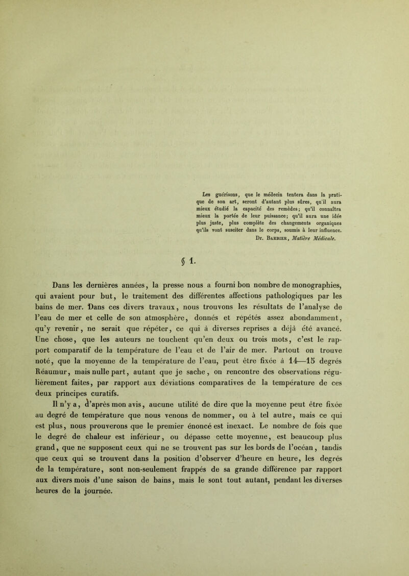 Les guérisons, que le médecin tentera dans la prati- que de son art, seront d’autant plus sûres, qu'il aura mieux étudié la capacité des remèdes ; qu’il connaîtra mieux la portée de leur puissance; qu’il aura une idée plus juste, plus complète des changements organiques qu’ils vont susciter dans le corps, soumis à leur influence. Dr. Barbier, Matière Médicale. $ 1. Dans les dernières années, la presse nous a fourni bon nombre de monographies, qui avaient pour but, le traitement des différentes affections pathologiques par les bains de mer. Dans ces divers travaux, nous trouvons les résultats de l’analyse de l’eau de mer et celle de son atmosphère, donnés et répétés assez abondamment, qu’y revenir, ne serait que répéter, ce qui à diverses reprises a déjà été avancé. Une chose, que les auteurs ne touchent qu’en deux ou trois mots, c’est le rap- port comparatif de la température de l’eau et de l’air de mer. Partout on trouve noté, que la moyenne de la température de l’eau, peut être fixée à 14—15 degrés Réaumur, mais nulle part, autant que je sache, on rencontre des observations régu- lièrement faites, par rapport aux déviations comparatives de la température de ces deux principes curatifs. Il n’y a, d’après mon avis, aucune utilité de dire que la moyenne peut être fixée au degré de température que nous venons de nommer, ou à tel autre, mais ce qui est plus, nous prouverons que le premier énoncé est inexact. Le nombre de fois que le degré de chaleur est inférieur, ou dépasse cette moyenne, est beaucoup plus grand, que ne supposent ceux qui ne se trouvent pas sur les bords de l’océan, tandis que ceux qui se trouvent dans la position d’observer d’heure en heure, les degrés de la température, sont non-seulement frappés de sa grande différence par rapport aux divers mois d’une saison de bains, mais le sont tout autant, pendant les diverses heures de la journée.