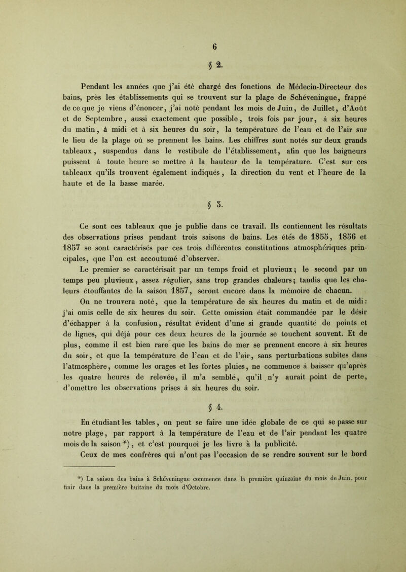 § 2. Pendant les années que j’ai été chargé des fonctions de Médecin-Directeur des bains, près les établissements qui se trouvent sur la plage de Schéveningue, frappé de ce que je viens d’énoncer, j’ai noté pendant les mois de Juin, de Juillet, d’Aoùt et de Septembre, aussi exactement que possible, trois fois par jour, à six heures du matin, à midi et à six heures du soir, la température de l’eau et de l’air sur le lieu de la plage où se prennent les bains. Les chiffres sont notés sur deux grands tableaux, suspendus dans le vestibule de l’établissement, afin que les baigneurs puissent à toute heure se mettre à la hauteur de la température. C’est sur ces tableaux qu’ils trouvent également indiqués , la direction du vent et l’heure de la haute et de la basse marée. § 3. Ce sont ces tableaux que je publie dans ce travail. Ils contiennent les résultats des observations prises pendant trois saisons de bains. Les étés de 1855, 1856 et 1857 se sont caractérisés par ces trois différentes constitutions atmosphériques prin- cipales, que l’on est accoutumé d’observer. Le premier se caractérisait par un temps froid et pluvieux; le second par un temps peu pluvieux, assez régulier, sans trop grandes chaleurs ; tandis que les cha- leurs étouffantes de la saison 1857, seront encore dans la mémoire de chacun. On ne trouvera noté, que la température de six heures du matin et de midi: j’ai omis celle de six heures du soir. Cette omission était commandée par le désir d’échapper à la confusion, résultat évident d’une si grande quantité de points et de lignes, qui déjà pour ces deux heures de la journée se touchent souvent. Et de plus, comme il est bien rare que les bains de mer se prennent encore à six heures du soir, et que la température de l’eau et de l’air, sans perturbations subites dans l’atmosphère, comme les orages et les fortes pluies, ne commence à baisser qu’après les quatre heures de relevée, il m’a semblé, qu’il ,n’y aurait point de perte, d’omettre les observations prises à six heures du soir. En étudiant les tables, on peut se faire une idée globale de ce qui se passe sur notre plage, par rapport à la température de l’eau et de l’air pendant les quatre mois de la saison^), et c’est pourquoi je les livre à la publicité. Ceux de mes confrères qui n’ont pas l’occasion de se rendre souvent sur le bord ■*) La saison des bains à Schéveningue commence dans la première quinzaine du mois de Juin, pour finir dans la première huitaine du mois d’Octobre.