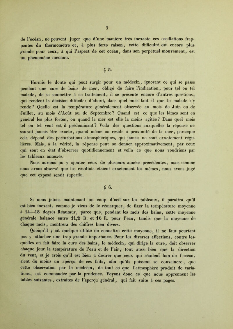 de l’océan, ne peuvent juger que d’une manière très inexacte ces oscillations frap- pantes du thermomètre et, à plus forte raison, cette difficulté est encore plus grande pour ceux, à qui l’aspect de cet océan, dans son perpétuel mouvement, est un phénomène inconnu. § 5. Hormis le doute qui peut surgir pour un médecin, ignorant ce qui se passe pendant une cure de bains de mer, obligé de faire l’indication, pour tel ou tel malade, de se soumettre à ce traitement, il se présente encore d’autres questions, qui rendent la décision difficile; d’abord, dans quel mois faut il que le malade s’y rende? Quelle est la température généralement observée au mois de Juin ou de Juillet, au mois d’Aoùt ou de Septembre? Quand est ce que les lâmes sont en général les plus fortes, ou quand la mer est elle la moins agitée? Dans quel mois tel ou tel vent est il prédominant? Voilà des questions auxquelles la réponse ne saurait jamais être exacte, quand même on réside à proximité de la mer, parceque cela dépend des perturbations atmosphériques, qui jamais ne sont exactement régu- lières. Mais, à la vérité, la réponse peut se donner approximativement, par ceux qui sont en état d’observer quotidiennement et voilà ce que nous voudrions par les tableaux annexés. Nous aurions pu y ajouter ceux de plusieurs années précédentes, mais comme nous avons observé que les résultats étaient exactement les mêmes, nous avons jugé que cet exposé serait superflu. § 6. Si nous jetons maintenant un coup d’oeil sur les tableaux, il paraîtra qu’il est bien inexact, comme je viens de le rémarquer, de fixer la température moyenne à 14—15 degrés Réaumur, parce que, pendant les mois des bains, cette moyenne générale balance entre 11,2 R. et 16 R. pour l’eau, tandis que la moyenne de chaque mois, montrera des chiffres bien divers. Quoiqu’il y ait quelque utilité de connaître cette moyenne, il ne faut pourtant pas y attacher une trop grande importance. Pour les diverses affections, contre les- quelles on fait faire la cure des bains, le médecin, qui dirige la cure, doit observer chaque jour la température de l’eau et de l’air, tout aussi bien que la direction du vent, et je crois qu’il est bien à désirer que ceux qui résident loin de l’océan, aient du moins un aperçu de ces faits, afin qu’ils puissent se convaincre, que cette observation par le médecin, de tout ce que l’atmosphère produit de varia- tions, est commandée par la prudence. Voyons donc ce que nous apprennent les tables suivantes, extraites de l’aperçu général, qui fait suite à ces pages.