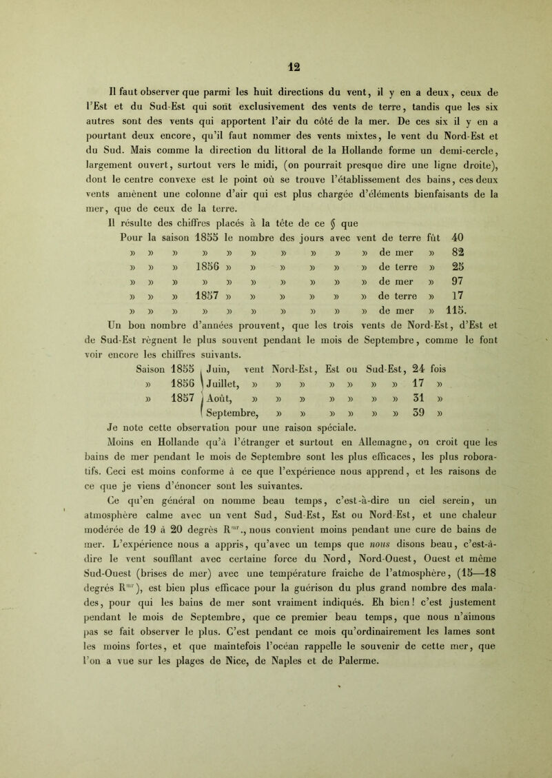 Il faut observer que parmi les huit directions du vent, il y en a deux, ceux de l’Est et du Sud-Est qui sont exclusivement des vents de terre, tandis que les six autres sont des vents qui apportent l’air du côté de la mer. De ces six il y en a pourtant deux encore, qu’il faut nommer des vents mixtes, le vent du Nord-Est et du Sud. Mais comme la direction du littoral de la Hollande forme un demi-cercle, largement ouvert, surtout vers le midi, (on pourrait presque dire une ligne droite), dont le centre convexe est le point où se trouve l’établissement des bains, ces deux vents amènent une colonne d’air qui est plus chargée d’éléments bienfaisants de la mer, que de ceux de la terre. Il résulte des chiffres placés à la tête de ce § que Pour la saison 1855 le nombre des jours avec vent de terre fût 40 y> » » » » » » » » » de mer » 82 » » » 1856 )) » » » » » de terre ï) 25 » » » » » » » » » y> de mer » 97 » » y> 1857 » » » » » » de terre » 17 » » » )> y) » » » » » de mer y> 115. Un bon nombre d’années prouvent, que les trois vents de Nord-Est, d’Est et de Sud-Est régnent le plus souvent pendant le mois de Septembre, comme le font voir encore les chiffres suivants. Saison 1855 i Juin, vent Nord-Est, Est ou Sud-Est, 24 fois » 1856 1 Juillet, » » » » » » » 17 » y> 1857 j Août, » » » » » » » 31 » ( Septembre, » » » » » » 39 » Je note cette observation pour une raison spéciale. Moins en Hollande qu’à l’étranger et surtout en Allemagne, on croit que les bains de mer pendant le mois de Septembre sont les plus efficaces, les plus robora- tifs. Ceci est moins conforme à ce que l’expérience nous apprend, et les raisons de ce que je viens d’énoncer sont les suivantes. Ce qu’en général on nomme beau temps, c’est-à-dire un ciel serein, un atmosphère calme avec un vent Sud, Sud-Est, Est ou Nord-Est, et une chaleur modérée de 19 à 20 degrés R™C, nous convient moins pendant une cure de bains de mer. L’expérience nous a appris, qu’avec un temps que nous disons beau, c’est-à- dire le vent soufflant avec certaine force du Nord, Nord-Ouest, Ouest et même Sud-Ouest (brises de mer) avec une température fraiche de l’atmosphère, (15—18 degrés R™‘), est bien plus efficace pour la guérison du plus grand nombre des mala- des, pour qui les bains de mer sont vraiment indiqués. Eh bien! c’est justement pendant le mois de Septembre, que ce premier beau temps, que nous n’aimons pas se fait observer le plus. C’est pendant ce mois qu’ordinairement les lames sont les moins fortes, et que maintefois l’océan rappelle le souvenir de cette mer, que l’on a vue sur les plages de Nice, de Naples et de Palerme.