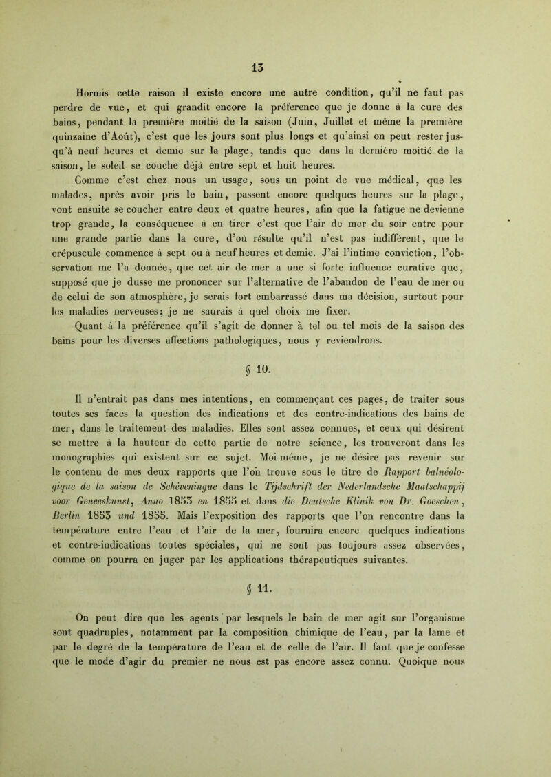 Hormis cette raison il existe encore une autre condition, qu’il ne faut pas perdre de vue, et qui grandit encore la préférence que je donne à la cure des bains, pendant la première moitié de la saison (Juin, Juillet et même la première quinzaine d’Août), c’est que les jours sont plus longs et qu’ainsi on peut rester jus- qu’à neuf heures et demie sur la plage, tandis que dans la dernière moitié de la saison, le soleil se couche déjà entre sept et huit heures. Comme c’est chez nous un usage, sous un point de vue médical, que les malades, après avoir pris le bain, passent encore quelques heures sur la plage, vont ensuite se coucher entre deux et quatre heures, afin que la fatigue ne devienne trop grande, la conséquence à en tirer c’est que l’air de mer du soir entre pour une grande partie dans la cure, d’où résulte qu’il n’est pas indifférent, que le crépuscule commence à sept ou à neuf heures et demie. J’ai l’intime conviction, l’ob- servation me l’a donnée, que cet air de mer a une si forte influence curative que, supposé que je dusse me prononcer sur l’alternative de l’abandon de l’eau de mer ou de celui de son atmosphère, je serais fort embarrassé dans ma décision, surtout pour les maladies nerveuses; je ne saurais à quel choix me fixer. Quant à la préférence qu’il s’agit de donner à tel ou tel mois de la saison des bains pour les diverses affections pathologiques, nous y reviendrons. $ 10. 11 n’entrait pas dans mes intentions, en commençant ces pages, de traiter sous toutes ses faces la question des indications et des contre-indications des bains de mer, dans le traitement des maladies. Elles sont assez connues, et ceux qui désirent se mettre à la hauteur de cette partie de notre science, les trouveront dans les monographies qui existent sur ce sujet. Moi-même, je ne désire pas revenir sur le contenu de mes deux rapports que l’on trouve sous le titre de Rapport balnéolo- gique de la saison de Schèveningiie dans le Tijdschrift der Nederlandsche Maatschappij voor Geneeskunst, Anno 1853 en 1855 et dans die Deutsche Klinik von Dr. Goeschen, Berlin 1853 U7id 1855. Mais l’exposition des rapports que l’on rencontre dans la température entre l’eau et l’air de la mer, fournira encore quelques indications et contre-indications toutes spéciales, qui ne sont pas toujours assez observées, comme on pourra en juger par les applications thérapeutiques suivantes. $ 11. On peut dire que les agents ’ par lesquels le bain de mer agit sur l’organisme sont quadruples, notamment par la composition chimique de l’eau, par la lame et par le degré de la température de l’eau et de celle de l’air. Il faut que je confesse que le mode d’agir du premier ne nous est pas encore assez connu. Quoique nous 1