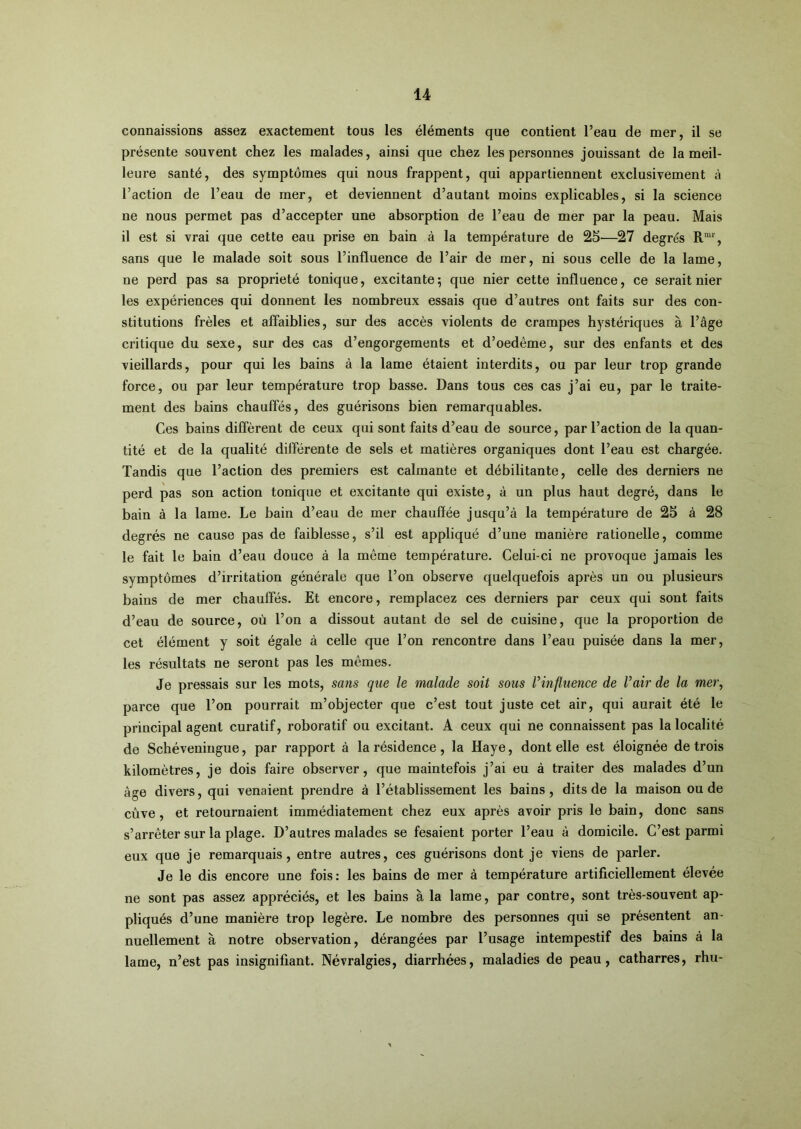 connaissions assez exactement tous les éléments que contient l’eau de mer, il se présente souvent chez les malades, ainsi que chez les personnes jouissant de la meil- leure santé, des symptômes qui nous frappent, qui appartiennent exclusivement à l’action de l’eau de mer, et deviennent d’autant moins explicables, si la science ne nous permet pas d’accepter une absorption de l’eau de mer par la peau. Mais il est si vrai que cette eau prise en bain à la température de 25—27 degrés R“, sans que le malade soit sous l’influence de l’air de mer, ni sous celle de la lame, ne perd pas sa propriété tonique, excitante; que nier cette influence, ce serait nier les expériences qui donnent les nombreux essais que d’autres ont faits sur des con- stitutions frêles et affaiblies, sur des accès violents de crampes hystériques à l’âge critique du sexe, sur des cas d’engorgements et d’oedême, sur des enfants et des vieillards, pour qui les bains à la lame étaient interdits, ou par leur trop grande force, ou par leur température trop basse. Dans tous ces cas j’ai eu, par le traite- ment des bains chauffés, des guérisons bien remarquables. Ces bains diffèrent de ceux qui sont faits d’eau de source, par l’action de la quan- tité et de la qualité différente de sels et matières organiques dont l’eau est chargée. Tandis que l’action des premiers est calmante et débilitante, celle des derniers ne perd pas son action tonique et excitante qui existe, à un plus haut degré, dans le bain à la lame. Le bain d’eau de mer chauffée jusqu’à la température de 25 à 28 degrés ne cause pas de faiblesse, s’il est appliqué d’une manière rationelle, comme le fait le bain d’eau douce à la même température. Celui-ci ne provoque jamais les symptômes d’irritation générale que l’on observe quelquefois après un ou plusieurs bains de mer chauffés. Et encore, remplacez ces derniers par ceux qui sont faits d’eau de source, où l’on a dissout autant de sel de cuisine, que la proportion de cet élément y soit égale à celle que l’on rencontre dans l’eau puisée dans la mer, les résultats ne seront pas les mêmes. Je pressais sur les mots, sans que le malade soit sous Vinfluence de l’air de la mer\ parce que l’on pourrait m’objecter que c’est tout juste cet air, qui aurait été le principal agent curatif, roboratif ou excitant. A ceux qui ne connaissent pas la localité de Schéveningue, par rapport à la résidence, la Haye, dont elle est éloignée de trois kilomètres, je dois faire observer, que maintefois j’ai eu à traiter des malades d’un âge divers, qui venaient prendre à l’établissement les bains, dits de la maison ou de cûve, et retournaient immédiatement chez eux après avoir pris le bain, donc sans s’arrêter sur la plage. D’autres malades se fesaient porter l’eau à domicile. C’est parmi eux que je remarquais, entre autres, ces guérisons dont je viens de parler. Je le dis encore une fois: les bains de mer à température artificiellement élevée ne sont pas assez appréciés, et les bains à la lame, par contre, sont très-souvent ap- pliqués d’une manière trop légère. Le nombre des personnes qui se présentent an- nuellement à notre observation, dérangées par l’usage intempestif des bains à la lame, n’est pas insignifiant. Névralgies, diarrhées, maladies de peau, catharres, rhu-