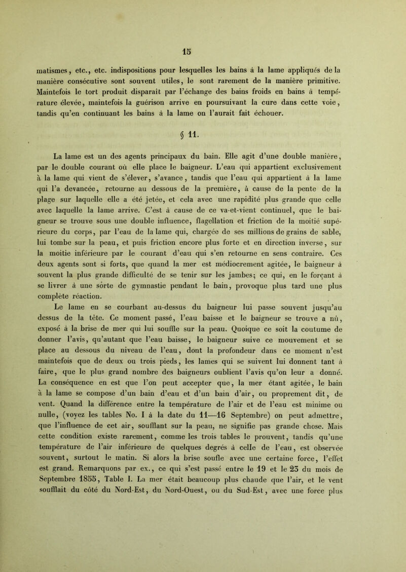 matismes, etc., etc. indispositions pour lesquelles les bains à la lame appliqués delà manière consécutive sont souvent utiles, le sont rarement de la manière primitive. Maintefois le tort produit disparaît par l’échange des bains froids en bains à tempé- rature élevée, maintefois la guérison arrive en poursuivant la cure dans cette voie, tandis qu’en continuant les bains à la lame on l’aurait fait échouer. $ 11. La lame est un des agents principaux du bain. Elle agit d’une double manière, par le double courant où elle place le baigneur. L’eau qui appartient exclusivement à la lame qui vient de s’élever, s’avance, tandis que l’eau qui appartient à la lame qui l’a devancée, retourne au dessous de la première, à cause de la pente de la plage sur laquelle elle a été jetée, et cela avec une rapidité plus grande que celle avec laquelle la lame arrive. C’est à cause de ce va-et-vient continuel, que le bai- gneur se trouve sous une double influence, flagellation et friction de la moitié supé- rieure du corps, par l’eau de la lame qui, chargée de ses millions de grains de sable, lui tombe sur la peau, et puis friction encore plus forte et en direction inverse, sur la moitié inférieure par le courant d’eau qui s’en retourne en sens contraire. Ces deux agents sont si forts, que quand la mer est médiocrement agitée, le baigneur à souvent la plus grande difficulté de se tenir sur les jambes; ce qui, en le forçant à se livrer à une sorte de gymnastie pendant le bain, provoque plus tard une plus complète réaction. Le lame en se courbant au-dessus du baigneur lui passe souvent jusqu’au dessus de la tête. Ce moment passé, l’eau baisse et le baigneur se trouve a nù, exposé à la brise de mer qui lui souffle sur la peau. Quoique ce soit la coutume de donner l’avis, qu’autant que l’eau baisse, le baigneur suive ce mouvement et se place au dessous du niveau de l’eau, dont la profondeur dans ce moment n’est maintefois que de deux ou trois pieds, les lames qui se suivent lui donnent tant à faire, que le plus grand nombre des baigneurs oublient l’avis qu’on leur a donné. La conséquence en est que l’on peut accepter que, la mer étant agitée, le bain à la lame se compose d’un bain d’eau et d’un bain d’air, ou proprement dit, de vent. Quand la différence entre la température de l’air et de l’eau est minime ou nulle, (voyez les tables No. I à la date du 11—16 Septembre) on peut admettre, que l’influence de cet air, soufflant sur la peau, ne signifie pas grande chose. Mais cette condition existe rarement, comme les trois tables le prouvent, tandis qu’une température de l’air inférieure de quelques degrés à celle de l’eau, est observée souvent, surtout le matin. Si alors la brise soufle avec une certaine force, l’effet est grand. Remarquons par ex., ce qui s’est passé entre le 19 et le 23 du mois de Septembre 1855, Table 1. La mer était beaucoup plus chaude que l’air, et le vent soufflait du côté du Nord-Est, du Nord-Ouest, ou du Sud-Est, avec une force plus