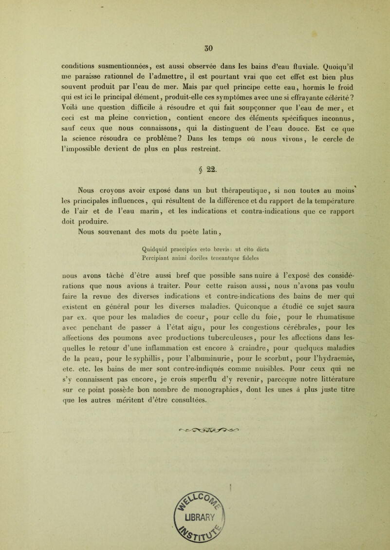 conditions susmentionnées, est aussi observée dans les bains d’eau fluviale. Quoiqu’il me paraisse rationnel de l’admettre, il est pourtant vrai que cet effet est bien plus souvent produit par l’eau de mer. Mais par quel principe cette eau, hormis le froid qui est ici le principal élément, produit-elle ces symptômes avec une si effrayante célérité? Voilà une question difficile à résoudre et qui fait soupçonner que l’eau de mer, et ceci est ma pleine conviction, contient encore des éléments spécifiques inconnus, sauf ceux que nous connaissons, qui la distinguent de l’eau douce. Est ce que la science résoudra ce problème ? Dans les temps où nous vivons, le cercle de l’impossible devient de plus en plus restreint. $ 22. Nous croyons avoir exposé dans un but thérapeutique, si non toutes au moins' les principales influences, qui résultent de la différence et du rapport de la température de l’air et de l’eau marin, et les indications et contra-indications que ce rapport doit produire. Nous souvenant des mots du poète latin, Qiüdquid praecipies esto brevis: ut cito dicta Percipiant animi dociles teneantque fideles nous avons tâché d’être aussi bref que possible sans nuire à l’exposé des considé- rations que nous avions à traiter. Pour cette raison aussi, nous n’avons pas voulu faire la revue des diverses indications et contre-indications des bains de mer qui existent en général pour les diverses maladies. Quiconque a étudié ce sujet saura par ex. que pour les maladies de coeur, pour celle du foie, pour le rhumatisme avec penchant de passer à l’état aigu, pour les congestions cérébrales, pour les affections des poumons avec productions tuberculeuses, pour les affections dans les- quelles le retour d’une inflammation est encore à craindre, pour quelques maladies de la peau, pour lesyphillis, pour l’albuminurie, pour le scorbut, pour l’hydraernie, etc. etc. les bains de mer sont contre-indiqués comme nuisibles. Pour ceux qui ne s’y connaissent pas encore, je crois superflu d’y revenir, parceque notre littérature sur ce point possède bon nombre de monographies, dont les unes à plus juste titre que les autres méritent d’être consultées.