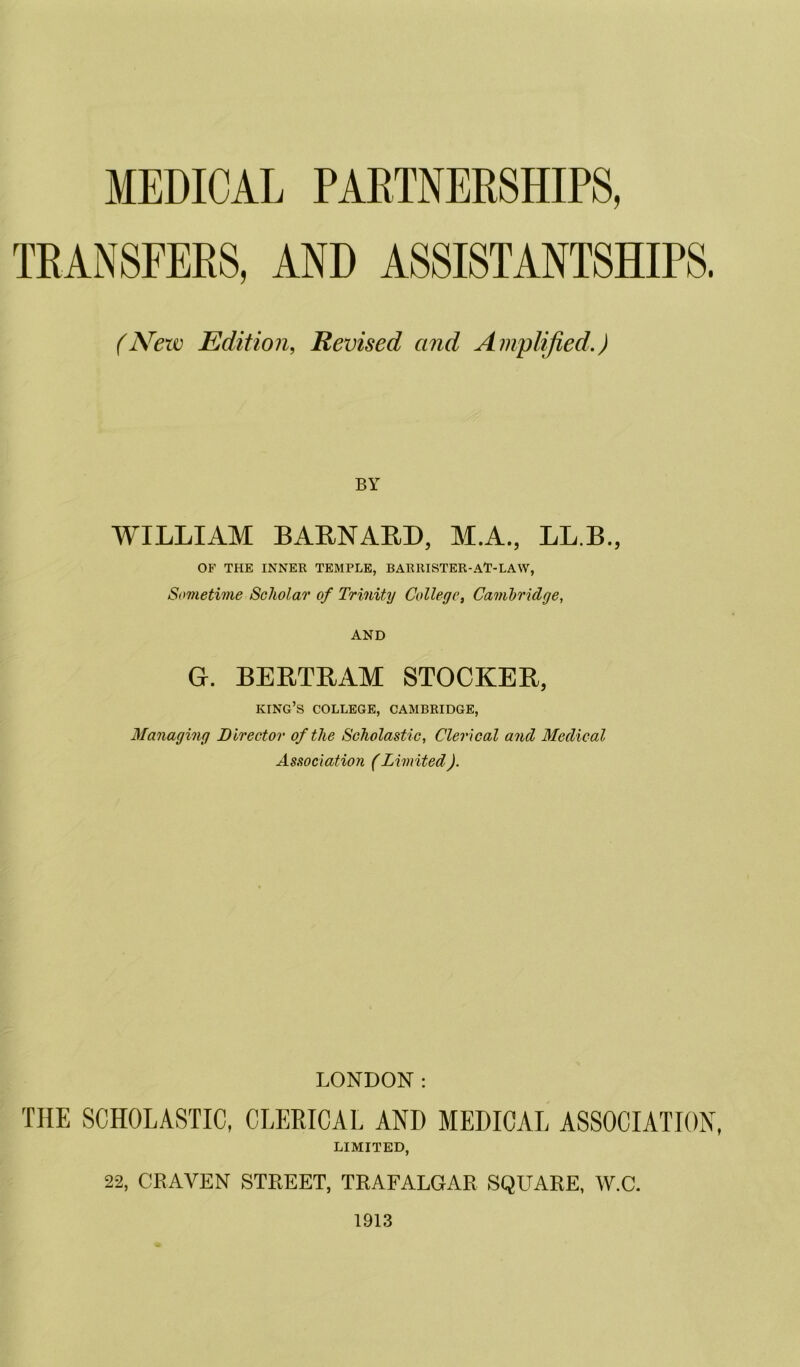 TRANSFERS, AND ASSISTANTSHIPS. (N’ew Edition, Revised and Amplified.) BY WILLIAM BAENAED, M.A., LL.B., OF THE INNER TEMPLE, BARllISTER-A'T-LAW, Sometime Scholar of Trinity College, Cambridge, AND G. BEETEAM STOCKEE, king’s college, CAMBRIDGE, Managing Director of the Scholastic, Clerical and Medical Association (Limited). LONDON: THE SCHOLASTIC, CLERICAL AND MEDICAL ASSOCIATION, LIMITED, 22, CRAVEN STREET, TRAFALGAR SQUARE, W.C. 1913